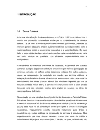 13




1 INTRODUÇÃO




1.1   Tema e Problema


A recente intensificação do desenvolvimento econômico, político e social em todo o
mundo tem promovido consideráveis mudanças no comportamento de diversos
setores. De um lado, a iniciativa privada vem sofrendo, por exemplo, pressões do
mercado para se adequar a anseios outrora inexistentes ou negligenciados, como a
responsabilidade social, a governança corporativa e a sustentabilidade. Do outro
lado, o setor público também sofre transformações, pois a sociedade requer, cada
vez mais, serviços de qualidade, com eficiência, responsabilidade ética e
transparência.


Considerando as demandas crescentes da sociedade, os governos têm buscado
aumentar a própria capacidade estrutural e financeira por meio da participação de
empresas privadas em esferas antes tipicamente estatais. Em outras palavras,
dadas as necessidades da sociedade em relação aos serviços públicos, a
estagnação do Estado na área de infraestrutura, assim como a baixa capacidade de
endividamento dos entes públicos advinda das limitações impostas pela Lei de
Responsabilidade Fiscal (LRF), a parceria do setor público com o setor privado
tornou-se uma das principais opções para ampliar os serviços ou obras de
responsabilidade do Estado.


Nessa toada, em uma iniciativa de melhor atender às demandas, a Parceria Público-
Privada se desponta como uma ferramenta para viabilizar projetos de infraestrutura
e melhorar a qualidade e a eficiência na prestação de serviços públicos. Para França
(2007), essa nova via de contratação, ainda que sujeita a críticas e adaptações
necessárias,     inegavelmente   constitui   relevante   instrumento   para   driblar   a
insuficiência de verbas públicas na consecução de serviços à população. Mais
especificamente, por meio dessas parcerias, cria-se uma forma de crédito e
financiamento de projetos importantes para o Estado, os quais, do contrário, não
 