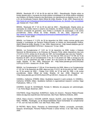 130



BRASIL. Resolução SF nº 40 de 09 de abril de 2002 – Republicação. Dispõe sobre os
limites globais para o montante da dívida pública consolidada e da dívida pública mobiliária
dos Estados, do Distrito Federal e dos Municípios, em atendimento ao disposto no art. 52, VI
e IX, da Constituição Federal. Diário Oficial da União, Brasília, 10 abr. 2002. Disponível em:
http://www.stn.gov.br/legislacao/download/estados/Resolucao_do_Senado_nao_consolidada
.pdf. Acesso em: 14 jun. 2009

BRASIL. Resolução SF nº 43 de 09 de abril de 2002 – Republicação. Dispõe sobre as
operações de crédito interno e externo dos Estados, do Distrito Federal e dos Municípios,
inclusive concessão de garantias, seus limites e condições de autorização, e dá outras
providências. Diário Oficial da União, Brasília, 10 abr. 2002. Disponível em:
http://www.stn.fazenda.gov.br/legislacao/download/contabilidade/ResSF43_2001.pdf.
Acesso em: 14 jun. 2009.

BRASIL. Lei Federal nº 11.079, de 30 de dezembro de 2004. Institui normas gerais para
licitação e contratação de Parceria Público-Privada no âmbito da Administração Pública.
Diário Oficial da União, Brasília, 31 dez. 2004. Disponível em: <http://www3.dataprev.gov.br/
SISLEX/paginas/42/2004/11079.htm>. Acesso em: 13 mar. 2009.

BRASIL. Lei Complementar nº 1.231 de 14 de dezembro de 2006. Institui o Estatuto
Nacional da Microempresa e da Empresa de Pequeno Porte; altera dispositivos das Leis
nº 8.212 e 8.213, ambas de 24 de julho de 1991, da Consolidação das Leis dos Trabalho –
CLT, aprovada pelo Decreto-Lei n 5.454, de 1º de maio de 1943, da Lei nº 10.189, de 14 de
fevereiro de 2001, da Lei Complementar nº 63, de 11 de janeiro de 1990; e revoga as Leis
nº 9.317, de 5 de dezembro de 1996, e 9.841, de 5 de outubro de 1999. Diário Oficial da
União, Brasília, 15 dez. 2006. Disponível em: <http://www.planalto.gov.br/CCIVIL/leis/
LCP/Lcp123.htm>. Acesso em: 20 abr. 2009.

BRASIL. Lei Complementar nº 128 de 19 de dezembro de 2008. Altera a Lei Complementar
nº 123, de 14 de dezembro de 2006, altera as Leis nº 8.212, de 24 de julho de 1991, 10.406,
de 10 de janeira de 2002 – Código Civil, 8;029, de 12 de abril de 1990, e dá outras
providências. Diário Oficial da União, Brasília, 22 dez. 2008. Disponível em:
<http://www.planalto.gov.br/CCIVIL/leis/LCP/Lcp128.htm>. Acesso em: 20 abr. 2009.

CASSELL, Catherine; SYMON, Gillian. Qualitative research in work contexts. In: CASSELL,
Catherine; SYMON, Gillian. Qualitative methods in organizational research. Londres: Sage
Publications, 1995. p. 1-13.

COOPER, Donald R; SCHINDLER, Pamela S. Métodos de pesquisa em administração.
7. ed. Porto Alegre: Bookman, 2003

COUTINHO, Diogo Rosenthal; SUNDFELD, Carlos Ari (Coord.). Parceria Público-Privada:
relatos de algumas experiências internacionais. São Paulo: Malheiros Editores, 2005.

CRUZ, Flávio (Coord.); VICCARI JUNIOR, Adauto; GLOCK, José Osvaldo; HERZMANN,
Nélio; TREMEL, Rosângela. Lei de Responsabilidade Fiscal Comentada: lei complementar
nº 101, de 4 de maio de 2000. 3 ed. São Paulo: Atlas, 2002;

DI PIETRO, Maria Sylvia. Parcerias na Administração Pública: concessão, permissão,
franquia, terceirização, Parceria Público-Privada e outras formas. 5 ed. São Paulo: Atlas,
2005.
 