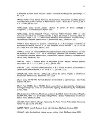 131



EUROSTAT. Eurostat News Release 18/2004. treatment of public-private partnerships. 11
fev. 2004

FARAH, Marta Ferreira Santos. Parcerias, novos arranjos institucionais e políticas públicas
no nível local de governo. Revista de Administração Pública – RAP, Rio de Janeiro, v. 35, n.
1, p. 119-145, jan.-fev./2001.

FERNANDES, Jorge Ulisses Jacoby. Tribunais de Contas do Brasil: jurisdição e
competência. 2 ed. Belo Horizonte: Fórum, 2005.

FERNÁNDEZ, Sandra Elizabeth Villegas. Parcerias Público-Privadas (PPP) no setor
rodoviário: um estudo da concordância entre o objeto do contrato e a forma jurídica dos
contratos no Brasil. ,2006. 115 f. Dissertação (Mestrado em Controladoria e Contabilidade) –
Faculdade de Economia, Administração e Contabilidade (FEA), São Paulo, 2007

FRANÇA, Maria Adelaide de Campos. Comentários à Lei de Licitações e Contratos da
Administração Pública. Incluída a Lei das Parcerias Público-Privadas – Lei 11.079 de
30/12/2004. 4 ed. São Paulo: Saraiva, 2007.

FRANCO, Viviane Gil. Parcerias Público-Privadas no Brasil: em busca da eficiência por meio
da alocação de riscos. 2007. 165 f. Dissertação (Mestrado em Economia Política) –
Faculdade de Economia, Administração, Contabilidade e Atuária, Pontifícia Unidade Católica
de São Paulo, São Paulo, 2007.

FREITAS, Juarez. O controle social do orçamento público. Revista Interesse Público,
Sapucaia do Sul, v. 11, n. 27, ano 3, p. 11-27, jul.-set. 2001.

FREITAS, Juarez. Parcerias Público-Privadas. A & C revista de Direito Administrativo e
Constitucional, Belo Horizonte, n. 11, ano 3, p. 157, jan.-mar. 2003.

GONÇALVES, Carlos Alberto; MEIRELLES, Anthero de Morais. Projetos e relatórios de
pesquisa em administração. São Paulo: Atlas, 2004

GRAY, Jack; JOHNSTON, Kenneth Stanton. Contabilidade e administração. São Paulo:
McGraw-Hill, 1977.

GRAY, Rob; OWEN, Dave; ADAMS, Carol. Accounting and accountability: changes and
challenges in corporate social and environmental reporting. Hertfordshire (UK): Prentice Hall
Europe, 1996.

GRILO, Leonardo Melhorato. Modelo de Análise da Qualidade do Investimento em Projetos
de PPP. 2008, 481f. Tese (Doutorado em Engenharia) – Escola Politécnica da Universidade
de São Paulo, São Paulo, 2008.

GRIMSEY, Darrin; LEWIS, Mervyn, Accounting for Public Private Partnerships. Accounting
Forum, Vol. 26, pp. 245-270, 2002

JUSTEN FILHO, Marçal. Curso de direito administrativo. São Paulo: Saraiva, 2005.

KOHAMA, Heilio. Contabilidade pública: teoria e prática. 10 ed. São Paulo: Atlas, 2006.
 