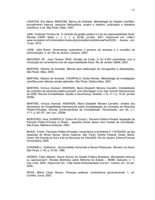 132



LAKATOS, Eva Maria; MARCONI, Marina de Andrade. Metodologia do trabalho científico:
procedimento básicos, pesquisa bibliográfica, projeto e relatório, publicação e trabalhos
científicos. 4 ed. São Paulo: Atlas, 1992.

LIMA, Cristóvão Ferreira de. O controle da gestão pública e a lei de responsabilidade fiscal.
Revista FARN, Natal, v. 1, n. 1, p. 83-86, jul./dez. 2001. Disponível em: <http://
www.revistafarn.inf.br/revistafarn/index.php/revistafarn/article/viewFile/23/26>. Acesso em:
10 jan. 2010.

LODE, João Bosco. Governança corporativa: o governo da empresa e o conselho de
administração. 4. ed. Rio de Janeiro: Campus, 2000.

MACHADO JR., José Teixeira; REIS, Heraldo da Costa. A Lei 4.320 comentada: com a
introdução de comentários à lei de responsabilidade fiscal. Rio de Janeiro: IBAM, 2002.

MARTINS, Gilberto de Andrade. Manual para elaboração de monografias e dissertações.
São Paulo: Atlas, 2000.

MARTINS, Gilberto de Andrade; THEÓPHILO, Carlos Renato. Metodologia da investigação
científica para ciências sociais aplicadas. São Paulo: Editora Atlas, 2007.

MARTINS, Vinicius Aversari; ANDRADE, Maria Elisabeth Moreira Carvalho. Contabilidade
de contratos de parcerias público-privada: uma abordagem à luz das normas internacionais
do IASB. Revista Contabilidade, Gestão e Governança, Brasília, v.12, nº 1 p. 10-23. jan/abr
2009a.

MARTINS, Vinicius Aversari; ANDRADE, Maria Elisabeth Moreira Carvalho. Análise dos
Normativos de Contabilidade Internacional sobre Contabilização de Contratos de Parcerias
Público-Privadas. Revista Contemporânea de Contabilidade, Florianópolis, ano 06, v.1,
n°11, p. 83-107, Jan./Jun., 2009b

MONTEIRO, Vera; SUNDFELD, Carlos Ari (Coord.). Parceria Público-Privada: legislação de
Parceria Público-Privada no Brasil – aspectos fiscais desse novo modelo de contratação.
São Paulo: Malheiros Editores, 2005.

MUKAI, Toshio. Parcerias Público-Privadas: comentários à lei federal nº 11079/2004, às leis
estaduais de Minas Gerais, Santa Catarina, São Paulo, Distrito Federal, Goiás, Bahia,
Ceará, Rio Grande do Sul e à lei do Município de Vitória/ES. Rio de Janeiro: Editora Forense
Universitária, 2005.

O’DONNELL, Guilhermo . Accountability Horizontal e Novas Poliarquias. Revista Lua Nova,
São Paulo, n. 44, p. 27-52, 1998.

OSÓRIO, Fábio Medina. Novos Rumos da Gestão Pública Brasileira: dificuldades teóricas
ou operacionais?, Revista Eletrônica sobre Reforma do Estado – RERE, Salvador, n. 1,
mar.-maio 2005. Disponível em: <http://www.direitodoestado.com.br>. Acesso em: 20 jan.
2008.

PEIXE, Blênio César Severo. Finanças públicas: controladoria governamental. 1. ed.
Curitiba: Juruá, 2002.
 