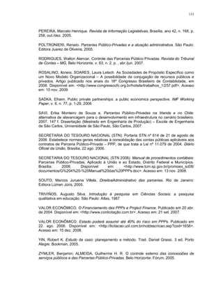 133



PEREIRA, Marcelo Henrique. Revista de Informação Legislativas, Brasília, ano 42, n. 168, p.
258, out./dez. 2005.

POLTRONIERI, Renato. Parcerias Público-Privadas e a atuação administrativa. São Paulo:
Editora Juarez de Oliveira, 2005.

RODRIGUES, Walton Alencar. Controle das Parcerias Público Privadas. Revista do Tribunal
de Contas – MG, Belo Horizonte, v. 63, n. 2, p. , abr./jun. 2007.

ROSALINO, Iloneis; SOARES, Laura Letsch. As Sociedades de Propósito Específico como
um Novo Modelo Organizacional – A possibilidade da conjugação de recursos públicos e
privados. Artigo publicado nos anais do 18º Congresso Brasileiro de Contabilidade, em
2008. Disponível em: <http://www.congressocfc.org.br/hotsite/trabalhos_1/257.pdf>. Acesso
em: 10 nov. 2009.

SADKA, Efraim. Public private partnerships: a public economics perspective. IMF Working
Paper, v. 6, n. 77, p. 1-29, 2006

SAVI, Erika Monteiro de Souza e. Parcerias Público-Privadas na Irlanda e no Chile:
alternativa de alavancagem para o desenvolvimento em infraestrutura no cenário brasileiro.
2007. 147 f. Dissertação (Mestrado em Engenharia de Produção) – Escola de Engenharia
de São Carlos, Universidade de São Paulo, São Carlos, 2007

SECRETARIA DO TESOURO NACIONAL (STN). Portaria STN nº 614 de 21 de agosto de
2006. Estabelece normas gerais relativas à consolidação das contas públicas aplicáveis aos
contratos de Parceria Público-Privada – PPP, de que trata a Lei nº 11.079 de 2004. Diário
Oficial da União, Brasília, 22 ago. 2006.

SECRETARIA DO TESOURO NACIONAL (STN 2008). Manual de procedimentos contábeis:
Parcerias Público-Privadas. Aplicado à União e ao Estado, Distrito Federal e Municípios.
Brasília:   2008.       Disponível     em:     <http://www.tcm.sp.gov.br/promoex_sc08/
documentos/G%204%20-%20Manual%20das%20PPPs.doc>. Acesso em: 13 nov. 2008.

SOUTO, Marcos Juruena Villela. DireitoaAdministrativo das parcerias. Rio de Janeiro:
Editora Lúmen Júris, 2005.

TRIVIÑOS, Augusto Silva. Introdução à pesquisa em Ciências Sociais: a pesquisa
qualitativa em educação. São Paulo: Atlas, 1987

VALOR ECONÔMICO. O Financiamento das PPPs e Project Finance. Publicado em 20 abr.
de 2004. Disponível em: <http://www.conlicitação.com.br>. Acesso em: 21 set. 2007.

VALOR ECONÔMICO. Estado poderá assumir até 40% do risco em PPPs. Publicado em
22. ago. 2006. Disponível em: <http://licitacao.uol.com.br/notdescricao.asp?cod=1658>.
Acesso em: 15 dez. 2008.

YIN, Robert K. Estudo de caso: planejamento e método. Trad. Daniel Grassi. 3 ed. Porto
Alegre: Bookman, 2005.

ZYMLER, Benjamin; ALMEIDA, Guilherme H. R. O controle externo das concessões de
serviços públicos e das Parcerias Público-Privadas. Belo Horizonte: Fórum, 2005.
 