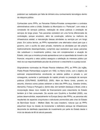 14




poderiam ser realizados por falta de dinheiro e/ou conhecimento tecnológico dentro
da máquina pública.


Conhecidas como PPPs, as Parcerias Público-Privadas correspondem a contratos
administrativos entre a União, Estados ou Municípios e o “Particular”, com vistas à
concessão de serviços públicos, realização de obras públicas e prestação de
serviços de longo prazo. Tais parcerias consistem em uma forma diferenciada de
contratação, porque envolvem, além da construção, reforma ou melhoria da
infraestrutura estatal, a manutenção dessas atividades ou serviços por um longo
prazo. Em outros termos, as PPPs representam uma alternativa viável para que o
governo, com o auxílio do setor privado, mantenha as atividades por ele próprio
tradicionalmente desempenhadas, cumprindo aqui esclarecer que essas parcerias
não substituem o investimento público, mas sim complementam a atuação do
Estado, visto que a iniciativa privada apresenta-se com a capacidade de investir e de
financiar, enquanto o setor público assegura a satisfação do interesse público por
meio da sua responsabilidade peculiar de promover o crescimento e a justiça social.


Originalmente nominadas de Private Finance Initiatives (PFI), as PPPs (do inglês,
Public-Private Partnerships) surgiram em 1992, no Reino Unido, com o objetivo de
estimular empreendimentos envolvendo os setores público e privado e, por
conseguinte, aumentar a participação do capital privado na prestação de serviços
públicos (COUTINHO; SUNDFELD, 2005). Além do Reino Unido, pioneiro no
assunto, diversos outros países adotaram a ideia das PPPs (e.g., Estados Unidos,
Alemanha, França e Portugal) e, dentre eles, tem também destaque o Brasil, onde a
incorporação desse novo modelo de financiamento para crescimento do Estado
também já é fato consumado. De acordo com Coutinho e Sundfeld (2005), nos
países desenvolvidos, especialmente na Europa (berço das PPPs), as parcerias são
resultantes de aspectos conjunturais e estruturais promovidos pela crise do Estado
de Bem-Estar Social – Welfare State. No caso brasileiro, nota-se que as PPPs
adquiriram força na missão de incrementar o deficitário estoque de infraestrutura
decorrente da debilitada capacidade de investimento por parte do Estado desde o
início da década de 80 do século passado.
 