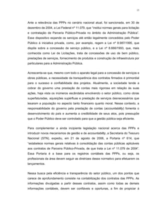 15




Ante a relevância das PPPs no cenário nacional atual, foi sancionada, em 30 de
dezembro de 2004, a Lei Federal nº 11.079, que “institui normas gerais para licitação
e contratação de Parceria Público-Privada no âmbito da Administração Pública”.
Esse dispositivo expande os serviços até então legalmente concedidos pelo Poder
Público à iniciativa privada, como, por exemplo, regem a Lei nº 8.987/1995, que
dispõe sobre a concessão de serviço público, e a Lei nº 8.666/1993, que, mais
conhecida como Lei de Licitações, trata de concessões de uso de bem público,
prestações de serviços, fornecimento de produtos e construção de infraestrutura por
particulares para a Administração Pública.


Acrescenta-se que, mesmo com todo o aparato legal para a concessão de serviços e
obras públicas, a necessidade da transparência dos contratos firmados é primordial
para o sucesso e confiabilidade dos projetos. Atualmente, a sociedade tende a
cobrar do governo uma prestação de contas mais rigorosa em relação às suas
ações, haja vista os inúmeros escândalos envolvendo o setor público, como obras
superfaturadas, aquisições supérfluas e prestação de serviços desnecessários que
lesaram a população no aspecto tanto financeiro quanto moral. Nesse contexto, a
responsabilidade do governo pela prestação de contas (accountability) fomenta o
desenvolvimento do país e aumenta a credibilidade de seus atos, pois pressupõe
que o Poder Público deve ser controlado para que a gestão pública seja eficiente.


Para complementar a ainda incipiente legislação nacional acerca das PPPs e
introduzir novos mecanismos de gestão e de accountability, a Secretaria do Tesouro
Nacional (STN), expediu, em 21 de agosto de 2006, a Portaria nº 614, que
“estabelece normas gerais relativas à consolidação das contas públicas aplicáveis
aos contratos de Parceira Público-Privada, de que trata a Lei nº 11.079 de 2004”.
Essa Portaria é a base para os registros contábeis das PPPs, ou seja, os
profissionais da área devem seguir as diretrizes desse normativo para efetuarem os
lançamentos.


Nessa busca pela eficiência e transparência do setor público, um dos pontos que
carece de aprofundamento consiste na contabilização dos contratos das PPPs. As
informações divulgadas a partir desses contratos, assim como todas as demais
informações contábeis, devem ser confiáveis e oportunas, a fim de propiciar à
 