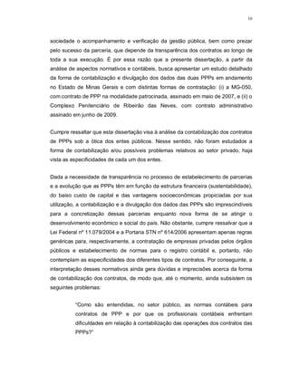 16




sociedade o acompanhamento e verificação da gestão pública, bem como prezar
pelo sucesso da parceria, que depende da transparência dos contratos ao longo de
toda a sua execução. É por essa razão que a presente dissertação, a partir da
análise de aspectos normativos e contábeis, busca apresentar um estudo detalhado
da forma de contabilização e divulgação dos dados das duas PPPs em andamento
no Estado de Minas Gerais e com distintas formas de contratação: (i) a MG-050,
com contrato de PPP na modalidade patrocinada, assinado em maio de 2007, e (ii) o
Complexo Penitenciário de Ribeirão das Neves, com contrato administrativo
assinado em junho de 2009.


Cumpre ressaltar que esta dissertação visa à análise da contabilização dos contratos
de PPPs sob a ótica dos entes públicos. Nesse sentido, não foram estudados a
forma de contabilização e/ou possíveis problemas relativos ao setor privado, haja
vista as especificidades de cada um dos entes.


Dada a necessidade de transparência no processo de estabelecimento de parcerias
e a evolução que as PPPs têm em função da estrutura financeira (sustentabilidade),
do baixo custo de capital e das vantagens socioeconômicas propiciadas por sua
utilização, a contabilização e a divulgação dos dados das PPPs são imprescindíveis
para a concretização dessas parcerias enquanto nova forma de se atingir o
desenvolvimento econômico e social do país. Não obstante, cumpre ressalvar que a
Lei Federal nº 11.079/2004 e a Portaria STN nº 614/2006 apresentam apenas regras
genéricas para, respectivamente, a contratação de empresas privadas pelos órgãos
públicos e estabelecimento de normas para o registro contábil e, portanto, não
contemplam as especificidades dos diferentes tipos de contratos. Por conseguinte, a
interpretação desses normativos ainda gera dúvidas e imprecisões acerca da forma
de contabilização dos contratos, de modo que, até o momento, ainda subsistem os
seguintes problemas:


          “Como são entendidas, no setor público, as normas contábeis para
          contratos de PPP e por que os profissionais contábeis enfrentam
          dificuldades em relação à contabilização das operações dos contratos das
          PPPs?”
 