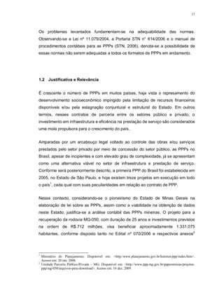 17




Os problemas levantados fundamentam-se na adequabilidade das normas.
Observando-se a Lei nº 11.079/2004, a Portaria STN n° 614/2006 e o manual de
procedimentos contábeis para as PPPs (STN, 2008), denota-se a possibilidade de
essas normas não serem adequadas a todos os formatos de PPPs em andamento.




1.2 Justificativa e Relevância


É crescente o número de PPPs em muitos países, haja vista o represamento do
desenvolvimento socioeconômico impingido pela limitação de recursos financeiros
disponíveis e/ou pela estagnação conjuntural e estrutural do Estado. Em outros
termos, nesses contratos de parceria entre os setores público e privado, o
investimento em infraestrutura e eficiência na prestação de serviço são considerados
uma mola propulsora para o crescimento do país.


Amparadas por um arcabouço legal voltado ao controle das obras e/ou serviços
prestados pelo setor privado por meio de concessão do setor público, as PPPs no
Brasil, apesar de incipientes e com elevado grau de complexidade, já se apresentam
como uma alternativa viável no setor de infraestrutura e prestação de serviço.
Conforme será posteriormente descrito, a primeira PPP do Brasil foi estabelecida em
2005, no Estado de São Paulo, e hoje existem treze projetos em execução em todo
o país1, cada qual com suas peculiaridades em relação ao contrato de PPP.


Nesse contexto, considerando-se o pioneirismo do Estado de Minas Gerais na
elaboração de lei sobre as PPPs, assim como a viabilidade na obtenção de dados
neste Estado, justifica-se a análise contábil das PPPs mineiras. O projeto para a
recuperação da rodovia MG-050, com duração de 25 anos e investimentos previstos
na ordem de R$ 712 milhões, visa beneficiar aproximadamente 1.331.075
habitantes, conforme disposto tanto no Edital nº 070/2006 e respectivos anexos2




1
    Ministério do Planejamento. Disponível em: <http:/www.planejamento.gov.br/hotsites/ppp/index/htm>.
    Acesso em: 20 out. 2008.
2
    Unidade Parceria Público-Privada – MG. Disponível em. <http://www.ppp.mg.gov.br/pppemminas/projetos-
    ppp/mg-050/arquivos-para-download>. Acesso em: 16 dez. 2009.
 