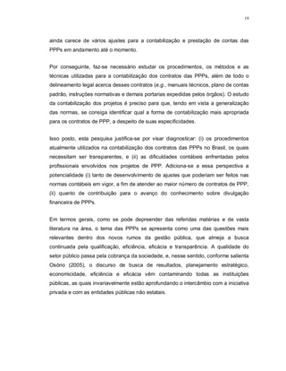 19




ainda carece de vários ajustes para a contabilização e prestação de contas das
PPPs em andamento até o momento.


Por conseguinte, faz-se necessário estudar os procedimentos, os métodos e as
técnicas utilizadas para a contabilização dos contratos das PPPs, além de todo o
delineamento legal acerca desses contratos (e.g., manuais técnicos, plano de contas
padrão, instruções normativas e demais portarias expedidas pelos órgãos). O estudo
da contabilização dos projetos é preciso para que, tendo em vista a generalização
das normas, se consiga identificar qual a forma de contabilização mais apropriada
para os contratos de PPP, a despeito de suas especificidades.


Isso posto, esta pesquisa justifica-se por visar diagnosticar: (i) os procedimentos
atualmente utilizados na contabilização dos contratos das PPPs no Brasil, os quais
necessitam ser transparentes, e (ii) as dificuldades contábeis enfrentadas pelos
profissionais envolvidos nos projetos de PPP. Adiciona-se a essa perspectiva a
potencialidade (i) tanto de desenvolvimento de ajustes que poderiam ser feitos nas
normas contábeis em vigor, a fim de atender ao maior número de contratos de PPP,
(ii) quanto de contribuição para o avanço do conhecimento sobre divulgação
financeira de PPPs.


Em termos gerais, como se pode depreender das referidas matérias e de vasta
literatura na área, o tema das PPPs se apresenta como uma das questões mais
relevantes dentro dos novos rumos da gestão pública, que almeja a busca
continuada pela qualificação, eficiência, eficácia e transparência. A qualidade do
setor público passa pela cobrança da sociedade, e, nesse sentido, conforme salienta
Osório (2005), o discurso de busca de resultados, planejamento estratégico,
economicidade, eficiência e eficácia vêm contaminando todas as instituições
públicas, as quais invariavelmente estão aprofundando o intercâmbio com a iniciativa
privada e com as entidades públicas não estatais.
 
