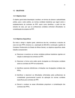 20




1.3 OBJETIVOS


1.3.1 Objetivo Geral

O objetivo geral desta dissertação é analisar, em termos de clareza e aplicabilidade
prática, para o setor público, as normas contábeis brasileiras que regem sobre o
estabelecimento de contratos de PPP, assim como identificar, a partir de dois
estudos de caso, por que os profissionais contábeis enfrentam dificuldades na
contabilização de projetos de PPP.




1.3.2 Objetivos Específicos

De modo a atingir o objetivo geral, valendo-se das leis, normativos e estudos de
caso de duas PPPs mineiras (i.e., exploração da MG-050 e construção e gestão do
Complexo Penitenciário do Estado de Minas Gerais), os objetivos específicos deste
trabalho compreendem:


   a) Descrever e examinar as normas contábeis públicas brasileiras vigentes em
      relação à celebração de contratos de PPP;


   b) Descrever a forma como estão sendo divulgadas as informações contábeis
      sobre os contratos de PPP em andamento;


   c) Identificar possíveis deficiências e limitações nas divulgações contábeis das
      PPPs;


   d) Identificar e descrever as dificuldades enfrentadas pelos profissionais da
      contabilidade governamental quando da aplicação de normas contábeis
      específicas para contratos de PPP;


   e) Discutir e analisar se essas dificuldades prejudicam a contabilização dos
      contratos das PPPs;
 