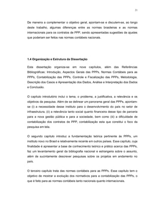 21




De maneira a complementar o objetivo geral, apontam-se e discutem-se, ao longo
deste trabalho, algumas diferenças entre as normas brasileiras e as normas
internacionais para os contratos de PPP, sendo apresentadas sugestões de ajustes
que poderiam ser feitos nas normas contábeis nacionais.




1.4 Organização e Estrutura da Dissertação

Esta    dissertação   organiza-se   em   nove   capítulos,   além   das   Referências
Bibliográficas: Introdução, Aspectos Gerais das PPPs, Normas Contábeis para as
PPPs, Contabilização das PPPs, Controle e Fiscalização das PPPs, Metodologia,
Descrição dos Casos e Apresentação dos Dados, Análise e Interpretação dos Dados
e Conclusão.


O capítulo introdutório inclui o tema, o problema, a justificativa, a relevância e os
objetivos da pesquisa. Além de se delinear um panorama geral das PPPs, apontam-
se (i) a necessidade desse instituto para o desenvolvimento do país no setor de
infraestrutura, (ii) a relevância tanto social quanto financeira desse tipo de parceria
para a nova gestão pública e para a sociedade, bem como (iii) a dificuldade de
contabilização dos contratos de PPP, contabilização esta que constitui o foco da
pesquisa em tela.


O segundo capítulo introduz a fundamentação teórica pertinente às PPPs, um
instituto novo no Brasil e relativamente recente em outros países. Esse capítulo, cuja
finalidade é apresentar a base de conhecimento teórico e prático acerca das PPPs,
faz um levantamento geral da bibliografia nacional e estrangeira sobre o assunto,
além de sucintamente descrever pesquisas sobre os projetos em andamento no
país.


O terceiro capítulo trata das normas contábeis para as PPPs. Esse capítulo tem o
objetivo de mostrar a evolução dos normativos para a contabilização das PPPs, o
que é feito para as normas contábeis tanto nacionais quanto internacionais.
 