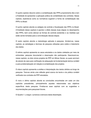 22




O quarto capítulo discorre sobre a contabilização das PPPs propriamente dita e tem
a finalidade de apresentar a aplicação prática da contabilidade dos contratos. Nesse
capítulo, explicita-se como os normativos sugerem a forma de contabilização das
PPPs no Brasil.


O quinto capítulo aborda os estágios de controle e fiscalização das PPPs no Brasil.
A finalidade desse capítulo é apontar o efeito dessas duas etapas no desempenho
das PPPs, bem como elencar as formas de controle existentes e as medidas que
estão sendo tomadas para a concretização dessas etapas.


O sexto capítulo aborda a metodologia aplicada à pesquisa. Arrolam-se, nesse
capítulo, as estratégias e técnicas de pesquisa utilizadas para coleta e tratamento
dos dados.


O sétimo capítulo apresenta os casos estudados e os dados coletados por meio de
entrevistas, pesquisa documental e observação não participante. Descrevem-se,
nesse capítulo, os dois únicos projetos de PPP em Minas Gerais, os quais serviram
de estudo de caso para verificação da adequação da fundamentação teórica contábil
e para problematização em relação à contabilização dos projetos.


O oitavo capítulo apresenta a análise e interpretação dos dados obtidos ao longo da
pesquisa. Tece-se ainda uma reflexão geral acerca da teoria e da prática contábil
verificada nos contratos de PPP estudados.


O nono e último capítulo aborda as conclusões encontradas em cada um dos
capítulos    precedentes,   principalmente   aquelas   relacionadas   aos   objetivos
específicos desta pesquisa. Finaliza-se esse capítulo com as sugestões e
recomendações para pesquisas futuras.


O Quadro 1, a seguir, sumariza a estrutura desta dissertação.
 