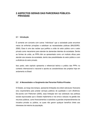 2 ASPECTOS GERAIS DAS PARCERIAS PÚBLICO-
  PRIVADAS




2.1 Introdução


É somente em concerto com outros “indivíduos” que a sociedade pode encontrar
meios de enfrentar privações e satisfazer as necessidades públicas (BALEEIRO,
2006). Essa é uma das razões que justifica a união do setor público com o setor
privado como mecanismo para atender às demandas latentes da sociedade. Dentre
as formas de união, as PPPs têm se apresentado como um instituto eficaz para
atender aos anseios da sociedade, dentro das possibilidades do setor público e com
a eficiência do setor privado.


Isso posto, este capítulo apresenta o referencial teórico e prático das PPPs no
contexto internacional e nacional e aponta as características dos projetos hoje em
andamento no Brasil.




2.2 A Necessidade e o Surgimento das Parcerias Público-Privadas


O Estado, ao longo dos tempos, apresenta limitações de ordem estrutural, financeira
e/ou orçamentária para prestar serviços públicos de qualidade e com eficiência.
De acordo com Poltronieri (2005), essa limitação tem raiz sobretudo nas políticas
sociais equivocadas que o Estado implementa e nos erros e abusos na gestão dos
recursos públicos, como financiamentos e subsídios a grandes empreendimentos da
iniciativa privada ou pública, os quais não geram qualquer benefício direto aos
interesses da maioria da população.
 