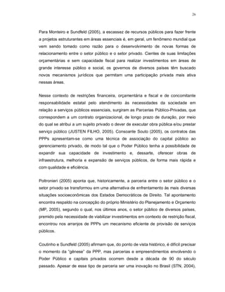 26




Para Monteiro e Sundfeld (2005), a escassez de recursos públicos para fazer frente
a projetos estruturantes em áreas essenciais é, em geral, um fenômeno mundial que
vem sendo tomado como razão para o desenvolvimento de novas formas de
relacionamento entre o setor público e o setor privado. Cientes de suas limitações
orçamentárias e sem capacidade fiscal para realizar investimentos em áreas de
grande interesse público e social, os governos de diversos países têm buscado
novos mecanismos jurídicos que permitam uma participação privada mais ativa
nessas áreas.


Nesse contexto de restrições financeira, orçamentária e fiscal e de concomitante
responsabilidade estatal pelo atendimento às necessidades da sociedade em
relação a serviços públicos essenciais, surgiram as Parcerias Público-Privadas, que
correspondem a um contrato organizacional, de longo prazo de duração, por meio
do qual se atribui a um sujeito privado o dever de executar obra pública e/ou prestar
serviço público (JUSTEN FILHO, 2005). Consoante Souto (2005), os contratos das
PPPs apresentam-se como uma técnica de associação do capital público ao
gerenciamento privado, de modo tal que o Poder Público tenha a possibilidade de
expandir sua capacidade de investimento e, dessarte, oferecer obras de
infraestrutura, melhoria e expansão de serviços públicos, de forma mais rápida e
com qualidade e eficiência.


Poltronieri (2005) aponta que, historicamente, a parceria entre o setor público e o
setor privado se transformou em uma alternativa de enfrentamento às mais diversas
situações socioeconômicas dos Estados Democráticos de Direito. Tal apontamento
encontra respaldo na concepção do próprio Ministério do Planejamento e Orçamento
(MP, 2005), segundo o qual, nos últimos anos, o setor público de diversos países,
premido pela necessidade de viabilizar investimentos em contexto de restrição fiscal,
encontrou nos arranjos de PPPs um mecanismo eficiente de provisão de serviços
públicos.


Coutinho e Sundfeld (2005) afirmam que, do ponto de vista histórico, é difícil precisar
o momento da “gênese” da PPP, mas parcerias e empreendimentos envolvendo o
Poder Público e capitais privados ocorrem desde a década de 90 do século
passado. Apesar de esse tipo de parceria ser uma inovação no Brasil (STN, 2004),
 