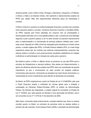 27




diversos países, como o Reino Unido, Portugal, a Alemanha, a Espanha, a Finlândia,
a Grécia, a Itália e os Estados Unidos, vêm adotando e desenvolvendo projetos de
PPPs que, desde 1992, têm experimentado diferentes graus de intensidade e
sucesso.


O Reino Unido foi o pioneiro na institucionalização financeira e jurídica dos contratos
entre parceiros público e privado. Conforme discorrem Coutinho e Sundfeld (2005),
as PPPs naquele país foram adotadas em conjunto com as privatizações e
terceirizações advindas com a nova gestão pública e são o produto de uma ideologia
segundo a qual o governo passou a ver no setor privado um parceiro imprescindível
para a implementação e a manutenção de serviços públicos voltados para o bem-
estar social. Nascida em 1992 e fonte de inspiração para iniciativas em muitos outros
países, a versão inglesa das PPPs, a Private Finance Initiative (PFI), é a mais longa
experiência desse tipo de contrato que estimula empreendimentos conjuntos dos
setores público e privado e vem proporcionando resultados satisfatórios em relação
à eficiência na administração e à redução de custos para o governo.


Na América Latina, o Chile e o México foram os pioneiros no uso das PPPs para a
provisão de infraestrutura e serviços públicos. Nos países em desenvolvimento, o
ganho de eficiência advindo dos projetos das PPPs deve ser considerado de grande
importância, já que o envolvimento do setor privado em projetos públicos,
incentivados pelo governo, transcende as situações de crises fiscais recorrentes e a
necessidade de novos investimentos para atender às demandas da sociedade.


No Brasil, as PPPs originaram-se a partir do Projeto de Lei nº 2.546/2003, pelo qual
o Poder Executivo propôs a instituição de normas gerais para a licitação e
contratação de Parcerias Público-Privadas (PPP) no âmbito da Administração
Pública. Na Câmara dos Deputados, o projeto original foi convertido no Projeto de
Lei nº 10/2004, que, após parecer do Senado e nova aprovação da Câmara, veio a
ser convertido na Lei nº 11.079 de 31 de dezembro de 2004.


Além disso, consoante citado anteriormente, compete salientar que, tanto no cenário
mundial quanto no Brasil, os contratos de parcerias entre os setores público e
privado não são recentes. Como destaca Pietro (2005), a atividade da Administração
 