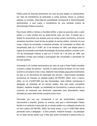 28




Pública pode ser exercida diretamente, por meio de seus órgãos, ou indiretamente,
por meio de transferência de atribuições a outras pessoas, físicas ou jurídicas,
públicas ou privadas. Essa segunda possibilidade corresponde à descentralização
administrativa, a qual supõe a transferência de uma atividade própria da
Administração Pública a terceiros.


Para Souto (2005) e Câmara e Sundfeld (2005), a ideia de parcerias entre o setor
público e o setor privado tem se desenvolvido cada vez mais. À medida que o
Estado foi aumentando sua atuação junto ao campo social e econômico, tornou-se
necessário encontrar novas formas de gestão do serviço público, momento em que
surgiu a figura da concessão a empresas privadas. As concessões no Brasil são
disciplinadas pela Lei nº 8.987, de 13 de fevereiro de 1995, que dispõe sobre o
regime de concessão e permissão da prestação de serviços públicos, previsto no art.
175 da Constituição Federal, e pela Lei nº 9.074, de 7 de julho de 1995, que
estabelece normas para outorga e prorrogação das concessões e permissões de
serviços públicos.


Concessão é um contrato administrativo por meio do qual o Poder Público transfere
a outrem o direito de explorar – durante um dado período de tempo, em seu nome
(outrem) e por própria conta e risco, mediante remuneração paga pelos beneficiários
da obra ou em decorrência da exploração dos serviços – determinadas atividades
econômicas de interesse ou utilidade pública (DI PIETRO, 2005). Com o mesmo
efeito, na Lei nº 8.987/1995 (Lei das Concessões), esse instituto corresponde à
delegação da prestação de um serviço público, feita pelo poder concedente
(Estado), mediante licitação, na modalidade de concorrência, à pessoa jurídica ou
consórcio de empresas que demonstre capacidade para desempenho dessa
atividade por prazo determinado e própria conta e risco.


Permissão, por sua vez, corresponde a um ato administrativo unilateral,
discricionário e precário, gratuito ou oneroso, pelo qual a Administração Pública
faculta a um particular a execução de um serviço público ou a utilização privativa de
um bem público (DI PIETRO, 2005). De forma similar, a Lei nº 8.987/1995 define
permissão como a delegação – a título precário, mediante licitação – da prestação
de um dado serviço público que é feita pelo poder concedente à pessoa física ou
 
