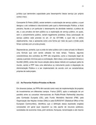 29




jurídica que demonstre capacidade para desempenho desse serviço por própria
conta e risco.


Consoante Di Pietro (2005), existe também a autorização de serviço público, a qual
designa o ato unilateral e discricionário pelo qual a Administração Pública, a título
precário, faculta a um particular o desempenho de atividade material, a prática de
ato, o uso privativo de bem público ou a exploração de serviço público, os quais,
sem o consentimento público, seriam legalmente proibidos. Essa autorização de
serviço público está prevista no art. 21 da CF/1988, o qual não a define
objetivamente, mas a apresenta como uma forma por meio da qual a União pode
firmar contrato com um ente privado.


Depreende-se, portanto, que a união do setor público com o setor privado no Brasil é
uma fórmula que vem sendo utilizada há mais tempo. Todavia, algumas
características dos contratos de PPP são singulares, como a imposição legal de
valores e período mínimos para a contratação. Além disso, como apontam Câmara e
Sundfel (2005), ainda não houve adoção plena desse método em qualquer parte do
mundo, sendo a PPP mais uma alternativa ou instrumento posto à disposição da
Administração Pública e a ser implementado de acordo com as características
próprias de cada projeto.




2.3 As Parcerias Público-Privadas no Mundo


Em diversos países, as PPPs têm servido como meio de implementação de projetos
de investimentos em diferentes campos. Franco (2007), após a realização de um
paralelo entre os conceitos internacionais de Public-Private Partnership descritos
pela Comissão Europeia (CE), pelo Fundo Monetário Nacional (FMI), pela
Organização das Nações Unidas (ONU) e pela EUROSTAT (Statistical Office of the
European Communities), identificou que a definição dessa expressão engloba
concessões em geral (que requerem ou não aporte de recursos públicos),
sociedades de economia mista, joint ventures, franquias, terceirização e até mesmo
 