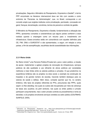 30




privatizações. Segundo o Ministério do Planejamento, Orçamento e Gestão5, o termo
PPP encontrado na literatura internacional deve ser lido com cautela e como
sinônimo de “Parcerias na Administração”, que, no Brasil, corresponde a um
conceito amplo que engloba institutos como privatização, permissão, concessão em
geral, franquia, terceirização, convênios, termos de parceria e contrato de gestão.


O Ministério do Planejamento, Orçamento e Gestão, fundamentando a utilização das
PPPs, apresentou conceitos e características que alguns países conferem a esse
instituto quando o empregam como um recurso para o investimento em
infraestrutura. Esses conceitos estão em consonância com aqueles definidos pela
CE, FMI, ONU e EUROSTAT e são apresentados, a seguir, em relação a cinco
países, a fim de exemplificação, escolhidos devido acessibilidade das informações.




2.3.1 Reino Unido

No Reino Unido,6 uma Parceira Público-Privada tem, para o setor público, a missão
de apoiar, implementar e agilizar projetos de renovação de infraestrutura, serviços
públicos de alta qualidade e uso eficiente de ativos públicos por sociedades
melhores e mais fortes entre os setores públicos e privados. O que predomina na
experiência britânica são os projetos na área social, a exemplo da construção de
hospitais e de grande número de escolas, havendo também destaque para os
setores de saúde e defesa. Além disso, compete apontar que há, no cenário
britânico, três tipos de projetos referentes às PFIs, precursoras das PPPs, quais
sejam: (i) free standing, nos quais os custos são recuperados por meio da cobrança
de taxas aos usuários; (ii) joint ventures, nas quais os entes público e privado
participam conjuntamente, mas o setor privado controla os procedimentos e toma as
decisões; e (iii) projetos envolvendo serviços vendidos ao setor público (COUTINHO;
SUNFELD, 2005).




5
    Ministério do Planejamento. Disponível em: <http://www.planejamento.gov.br/hotsites/ppp/conteudo/
    Experiencia_Internacional/index.htm>. Acesso em: 20 out. 2008.
6
    Partnerships UK. Disponível em: <http://www.partnershipsuk.org.uk>. Acesso em: 10 mar. 2009.
 