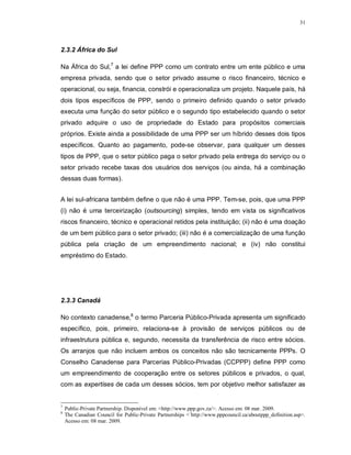 31




2.3.2 África do Sul

Na África do Sul,7 a lei define PPP como um contrato entre um ente público e uma
empresa privada, sendo que o setor privado assume o risco financeiro, técnico e
operacional, ou seja, financia, constrói e operacionaliza um projeto. Naquele país, há
dois tipos específicos de PPP, sendo o primeiro definido quando o setor privado
executa uma função do setor público e o segundo tipo estabelecido quando o setor
privado adquire o uso de propriedade do Estado para propósitos comerciais
próprios. Existe ainda a possibilidade de uma PPP ser um híbrido desses dois tipos
específicos. Quanto ao pagamento, pode-se observar, para qualquer um desses
tipos de PPP, que o setor público paga o setor privado pela entrega do serviço ou o
setor privado recebe taxas dos usuários dos serviços (ou ainda, há a combinação
dessas duas formas).


A lei sul-africana também define o que não é uma PPP. Tem-se, pois, que uma PPP
(i) não é uma terceirização (outsourcing) simples, tendo em vista os significativos
riscos financeiro, técnico e operacional retidos pela instituição; (ii) não é uma doação
de um bem público para o setor privado; (iii) não é a comercialização de uma função
pública pela criação de um empreendimento nacional; e (iv) não constitui
empréstimo do Estado.




2.3.3 Canadá

No contexto canadense,8 o termo Parceria Público-Privada apresenta um significado
específico, pois, primeiro, relaciona-se à provisão de serviços públicos ou de
infraestrutura pública e, segundo, necessita da transferência de risco entre sócios.
Os arranjos que não incluem ambos os conceitos não são tecnicamente PPPs. O
Conselho Canadense para Parcerias Público-Privadas (CCPPP) define PPP como
um empreendimento de cooperação entre os setores públicos e privados, o qual,
com as expertises de cada um desses sócios, tem por objetivo melhor satisfazer as


7
    Public-Private Partnership. Disponível em: <http://www.ppp.gov.za/>. Acesso em: 08 mar. 2009.
8
    The Canadian Council for Public-Private Partnerships <´http://www.pppcouncil.ca/aboutppp_definition.asp>.
    Acesso em: 08 mar. 2009.
 