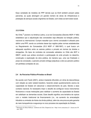 34




Essa variedade de modelos de PPP denota que os EUA também prezam pelas
parcerias, as quais abrangem um grande número de obras de infraestrutura e
prestação de serviços sociais originários do Estado, com vistas ao bem-estar social.




2.3.5 Chile

No Chile,10 pioneiro na América Latina, a Lei de Concessões (Decreto MOP nº 900)
estabelece que a adjudicação das concessões seja efetuada via licitação pública,
nacional ou internacional. Cumpre ressaltar que o termo concessão é utilizado para
definir uma PPP, sendo os contratos desse tipo regidos pelas normas estabelecidas
no Regulamento de Concessões (D.S MOP nº 956/1997), o qual busca um
adequado equilíbrio entre os setores público e privado em termos de direitos e
obrigações. Os tipos de contratos de concessão adotados no Chile são BOT e
DBOT, sendo que ambos envolvem a participação do ente privado no desenho,
construção e exploração da obra pública, de maneira que, uma vez finalizado o
prazo da concessão, o parceiro privado entrega (adjudica) a obra ao parceiro público
em perfeitas condições de uso.




2.4 As Parcerias Público-Privadas no Brasil


De acordo com Farah (2001), ainda é bastante difundido um clima de desconfiança
com relação ao setor estatal brasileiro, havendo amplo questionamento acerca da
capacidade do Estado em alavancar o desenvolvimento do país. Devido a esse
contexto nacional, foi necessário impor o desafio de configurar novos instrumentos
financeiros e novas instituições para viabilizar o aumento da capacidade do Estado
em satisfazer as demandas sociais. Esse desafio significa uma tentativa de ruptura
com o modelo tradicional de financiamento (i.e., via aumento da arrecadação
tributária ou emissão de títulos da dívida pública), além de uma procura pela garantia
de mais transparência e segurança no novo processo de capacitação do Estado.

10
     Ministerio de Obras Públicas - Gobierno de Chile. Disponível em: <http://www.concesioes.cl>. Acesso em: 09
     mar. 2009.
 