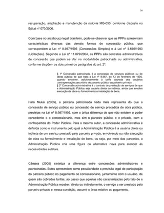 36




recuperação, ampliação e manutenção da rodovia MG-050, conforme disposto no
Edital nº 070/2006.


Com base no arcabouço legal brasileiro, pode-se observar que as PPPs apresentam
características    diversas       das   demais   formas     de    concessão      pública,    que
correspondem à Lei nº 8.987/1995 (Concessões Simples) e à Lei nº 8.666/1993
(Licitações). Segundo a Lei nº 11.079/2004, as PPPs são contratos administrativos
de concessão que podem se dar na modalidade patrocinada ou administrativa,
conforme dispõem os dois primeiros parágrafos do art. 2º.


                        § 1º Concessão patrocinada é a concessão de serviços públicos ou de
                        obras pública de que trata a Lei nº 8.987, de 13 de fevereiro de 1995,
                        quando envolver, adicionalmente à tarifa cobrada dos usuários
                        contraprestação pecuniária do parceiro público ao parceiro privado.
                        § 2º Concessão administrativa é o contrato de prestação de serviços de que
                        a Administração Pública seja usuária direta ou indireta, ainda que envolva
                        execução de obra ou fornecimento e instalação de bens.



Para Mukai (2005), a parceria patrocinada nada mais representa do que a
concessão de serviço público ou concessão de serviço precedida de obra pública,
previstas na Lei nº 8.987/1995, com a única diferença de que não existem o poder
concedente e o concessionário, mas sim o parceiro público e o privado, com a
contrapartida do Poder Público. Para o mesmo autor, a concessão administrativa é
definida como o instrumento pelo qual a Administração Pública é a usuária direta ou
indireta de um serviço prestado pelo parceiro privado, envolvendo ou não execução
de obra ou fornecimento e instalação de bens, ou seja, por meio das parcerias, a
Administração Pública cria uma figura ou alternativa nova para atender às
necessidades estatais.



Câmara    (2005)      sintetiza    a    diferença entre concessões          administrativas     e
patrocinadas. Estas apresentam como peculiaridade a previsão legal de participação
do parceiro público no pagamento do concessionário, juntamente com o usuário, de
quem são cobradas tarifas; ao passo que aquelas são caracterizadas pelo fato de a
Administração Pública receber, direta ou indiretamente, o serviço a ser prestado pelo
parceiro privado e, nessa condição, assumir o ônus relativo ao pagamento.
 