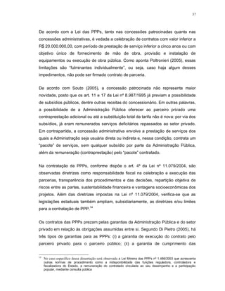 37




De acordo com a Lei das PPPs, tanto nas concessões patrocinadas quanto nas
concessões administrativas, é vedada a celebração de contratos com valor inferior a
R$ 20.000.000,00, com período de prestação de serviço inferior a cinco anos ou com
objetivo único de fornecimento de mão de obra, provisão e instalação de
equipamentos ou execução de obra pública. Como aponta Poltronieri (2005), essas
limitações são “fulminantes individualmente”, ou seja, caso haja algum desses
impedimentos, não pode ser firmado contrato de parceria.


De acordo com Souto (2005), a concessão patrocinada não representa maior
novidade, posto que os art. 11 e 17 da Lei nº 8.987/1995 já previam a possibilidade
de subsídios públicos, dentre outras receitas do concessionário. Em outras palavras,
a possibilidade de a Administração Pública oferecer ao parceiro privado uma
contraprestação adicional ou até a substituição total da tarifa não é nova: por via dos
subsídios, já eram remunerados serviços deficitários repassados ao setor privado.
Em contrapartida, a concessão administrativa envolve a prestação de serviços dos
quais a Administração seja usuária direta ou indireta e, nessa condição, contrata um
“pacote” de serviços, sem qualquer subsídio por parte da Administração Pública,
além da remuneração (contraprestação) pelo “pacote” contratado.


Na contratação de PPPs, conforme dispõe o art. 4º da Lei nº 11.079/2004, são
observadas diretrizes como responsabilidade fiscal na celebração e execução das
parcerias, transparência dos procedimentos e das decisões, repartição objetiva de
riscos entre as partes, sustentabilidade financeira e vantagens socioeconômicas dos
projetos. Além das diretrizes impostas na Lei nº 11.079/2004, verifica-se que as
legislações estaduais também ampliam, subsidiariamente, as diretrizes e/ou limites
para a contratação de PPP.14


Os contratos das PPPs prezam pelas garantias da Administração Pública e do setor
privado em relação às obrigações assumidas entre si. Segundo Di Pietro (2005), há
três tipos de garantias para as PPPs: (i) a garantia de execução do contrato pelo
parceiro privado para o parceiro público; (ii) a garantia de cumprimento das


14
     No caso específico dessa dissertação será observada a Lei Mineira das PPPs nº 1.486/2003 que acrescenta
     outras normas de procedimento como a indisponibilidade das funções reguladora, controladora e
     fiscalizadora do Estado, a remuneração do contratado vinculada ao seu desempenho e a participação
     popular, mediante consulta pública
 