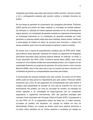 38




obrigações pecuniárias assumidas pelo parceiro público perante o parceiro privado;
e (iii) a contragarantia prestada pelo parceiro público à entidade financeira do
projeto.


No que tange às garantias de cumprimento das obrigações pecuniárias, Poltronieri
(2005) aponta que podem ser feitas mediante (i) vinculação de receitas públicas,
(ii) instituição ou utilização de fundos especiais previstos em lei, (iii) contratação de
seguro-garantia, (iv) constituição de garantia prestada por organismos internacionais
ou instituições financeiras ou (v) constituição de garantias prestadas por fundo
garantidor ou empresa estatal criada para essa finalidade. Nesse sentido, verifica-se
a preocupação do Estado em dispor de recursos para remunerar o projeto e/ou
serviço prestado, assim como do ente privado em garantir o retorno investido.


De acordo com o manual de procedimentos contábeis para as PPPs (STN, 2008),
para reafirmar essas garantias, sobretudo em relação ao pagamento de obrigações
pecuniárias assumidas pelos parceiros públicos federais, foi instituído, na União, o
Fundo Garantidor das PPPs (FGP). Conforme aponta Mukai (2005), esse Fundo
consiste em uma entidade contábil sem personalidade jurídica, com o objetivo de dar
sustentação financeira ao programa de parcerias. Em outros termos, como concebe
Blanchet (2006), esse Fundo nada mais é que um conjunto de bens e recursos com
a finalidade de garantir as contraprestações assumidas pelo Estado.


A remuneração dos serviços prestados pelo setor privado, de acordo com Di Pietro
(2005), pode ser feita parcial ou integralmente pelo setor público. Poltronieri (2005)
acrescenta que o risco de não pagamento da contraprestação pelo setor público é
mitigado pela possibilidade de emissão de uma nota de empenho em favor dos
financiadores dos projetos, por meio da vinculação de receitas, da instituição de
fundos especiais e da contratação de seguro-garantia com as companhias
seguradoras e organismos internacionais, além das garantias prestadas pelo
chamado Fundo Garantidor das Parcerias Público-Privadas (FGP). Considerando a
Lei das PPPs, art. 6º, os pagamentos podem ser feitos por: (i) ordem bancária,
(ii) cessão de créditos não tributários, (iii) outorga de direitos em face da
Administração Pública, (iv) outorga de direitos sobre bens públicos dominicais e
(v) outros meios admitidos em lei. Outros aspectos a considerar em relação ao
 