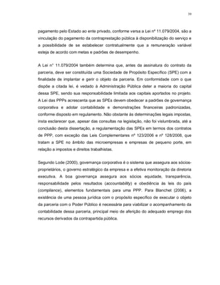 39




pagamento pelo Estado ao ente privado, conforme versa a Lei nº 11.079/2004, são a
vinculação do pagamento da contraprestação pública à disponibilização do serviço e
a possibilidade de se estabelecer contratualmente que a remuneração variável
esteja de acordo com metas e padrões de desempenho.


A Lei n° 11.079/2004 também determina que, antes da assinatura do contrato da
parceria, deve ser constituída uma Sociedade de Propósito Específico (SPE) com a
finalidade de implantar e gerir o objeto da parceria. Em conformidade com o que
dispõe a citada lei, é vedado à Administração Pública deter a maioria do capital
dessa SPE, sendo sua responsabilidade limitada aos capitais aportados no projeto.
A Lei das PPPs acrescenta que as SPEs devem obedecer a padrões de governança
corporativa e adotar contabilidade e demonstrações financeiras padronizadas,
conforme disposto em regulamento. Não obstante às determinações legais impostas,
insta esclarecer que, apesar das consultas na legislação, não foi vislumbrada, até a
conclusão desta dissertação, a regulamentação das SPEs em termos dos contratos
de PPP, com exceção das Leis Complementares nº 123/2006 e nº 128/2008, que
tratam a SPE no âmbito das microempresas e empresas de pequeno porte, em
relação a impostos e direitos trabalhistas.


Segundo Lode (2000), governança corporativa é o sistema que assegura aos sócios-
proprietários, o governo estratégico da empresa e a efetiva monitoração da diretoria
executiva. A boa governança assegura aos sócios equidade, transparência,
responsabilidade pelos resultados (accountability) e obediência às leis do país
(compliance), elementos fundamentais para uma PPP. Para Blanchet (2006), a
existência de uma pessoa jurídica com o propósito específico de executar o objeto
da parceria com o Poder Público é necessária para viabilizar o acompanhamento da
contabilidade dessa parceria, principal meio de aferição do adequado emprego dos
recursos derivados da contrapartida pública.
 