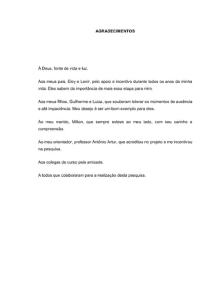 AGRADECIMENTOS




À Deus, fonte de vida e luz.


Aos meus pais, Eloy e Lenir, pelo apoio e incentivo durante todos os anos da minha
vida. Eles sabem da importância de mais essa etapa para mim.


Aos meus filhos, Guilherme e Luiza, que souberam tolerar os momentos de ausência
e até impaciência. Meu desejo é ser um bom exemplo para eles.


Ao meu marido, Milton, que sempre esteve ao meu lado, com seu carinho e
compreensão.


Ao meu orientador, professor Antônio Artur, que acreditou no projeto e me incentivou
na pesquisa.


Aos colegas de curso pela amizade.


A todos que colaboraram para a realização desta pesquisa.
 
