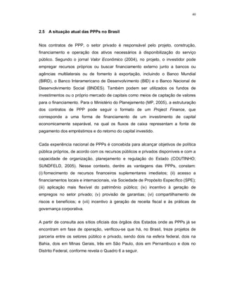 40




2.5 A situação atual das PPPs no Brasil


Nos contratos de PPP, o setor privado é responsável pelo projeto, construção,
financiamento e operação dos ativos necessários à disponibilização do serviço
público. Segundo o jornal Valor Econômico (2004), no projeto, o investidor pode
empregar recursos próprios ou buscar financiamento externo junto a bancos ou
agências multilaterais ou de fomento à exportação, incluindo o Banco Mundial
(BIRD), o Banco Interamericano de Desenvolvimento (BID) e o Banco Nacional de
Desenvolvimento Social (BNDES). Também podem ser utilizados os fundos de
investimentos ou o próprio mercado de capitais como meios de captação de valores
para o financiamento. Para o Ministério do Planejamento (MP, 2005), a estruturação
dos contratos de PPP pode seguir o formato de um Project Finance, que
corresponde a uma forma de financiamento de um investimento de capital
economicamente separável, na qual os fluxos de caixa representam a fonte de
pagamento dos empréstimos e do retorno do capital investido.


Cada experiência nacional de PPPs é concebida para alcançar objetivos de política
pública próprios, de acordo com os recursos públicos e privados disponíveis e com a
capacidade de organização, planejamento e regulação do Estado (COUTINHO;
SUNDFELD, 2005). Nesse contexto, dentre as vantagens das PPPs, constam:
(i) fornecimento de recursos financeiros suplementares imediatos; (ii) acesso a
financiamentos locais e internacionais, via Sociedade de Propósito Específico (SPE);
(iii) aplicação mais flexível do patrimônio público; (iv) incentivo à geração de
empregos no setor privado; (v) provisão de garantias; (vi) compartilhamento de
riscos e benefícios; e (vii) incentivo à geração de receita fiscal e às práticas de
governança corporativa.


A partir de consulta aos sítios oficiais dos órgãos dos Estados onde as PPPs já se
encontram em fase de operação, verificou-se que há, no Brasil, treze projetos de
parceria entre os setores público e privado, sendo dois na esfera federal, dois na
Bahia, dois em Minas Gerais, três em São Paulo, dois em Pernambuco e dois no
Distrito Federal, conforme revela o Quadro 6 a seguir.
 