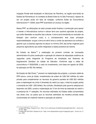 42




irrigação Pontal está localizado no Município de Petrolina, na região semi-árida do
Estado de Pernambuco no nordeste do Brasil (Vale do rio São Francisco). Apesar de
ser um projeto ainda em fase de licitação, conforme Edital de Concorrência
Internacional nº 1/2009, essa PPP acarretará um avanço na região.


Nessa PPP, as atribuições do setor privado serão finalizar a construção para operar
e manter a infra-estrutura comum e alocar terra aos usuários agrícolas do projeto,
que terão liberdade na escolha das culturas. A terra será transferida ao vencedor da
licitação      sem     nenhum       custo     e    o    concessionário        terá    duas     principais
responsabilidades: ocupar a terra em até 6 anos a contar da assinatura do contrato e
garantir que a empresa agrícola irá alocar no mínimo 25% das terras irrigáveis para
pequenos agricultores que serão integrados à cadeia produtiva da mesma.


No Estado da Bahia,16 a celebração do primeiro contrato de concessão
administrativa foi para construção e operação do sistema de disposição oceânica do
Jaguaribe, parte integrante do Programa de Ampliação dos Sistemas de
Esgotamento Sanitário da cidade de Salvador. Conforme rege o edital de
concorrência nº 0026/2006, o valor do investimento, com base em agosto de 2005,
foi estimado em R$ 160 milhões.


No Estado de São Paulo,17 pioneiro na implantação dos projetos, o primeiro edital de
PPP previu, como já citado, investimentos da ordem de US$ 340 milhões do setor
privado para complementar os recursos do governo paulista de US$ 922 milhões
para a implantação da Linha 4 (Amarela) do metrô (ou seja, o total do projeto perfaz
o montante de US$ 1,262 bilhão). No contrato, oficializado pelo governo estadual em
dezembro de 2005, consta a implantação de 13 km de linha de extensão do metrô e
a presença de 11 estações. Os recursos estimados do Estado estão concentrados
nas obras civis, ao passo que os recursos estimados da iniciativa privada estão
concentrados em material rodante e operação do sistema.




16
     Unidade PPP Bahia. Disponível em: <http://www.sefaz.ba.gov.br/administração/ppp/index.htm>. Acesso em:
     25 mar. 2009.
17
     Unidade PPP São Paulo. Disponível em: <http://www.planejamento.sp.gov.br/ppp/proj.aspx>. Acesso em: 21
     mar. 2009.
 