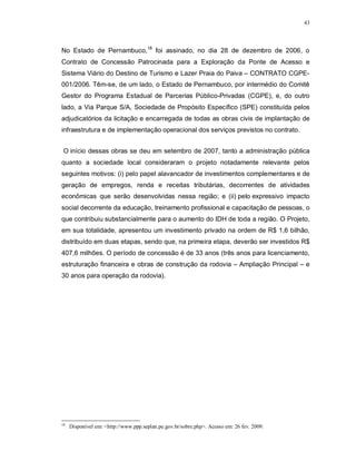 43




No Estado de Pernambuco,18 foi assinado, no dia 28 de dezembro de 2006, o
Contrato de Concessão Patrocinada para a Exploração da Ponte de Acesso e
Sistema Viário do Destino de Turismo e Lazer Praia do Paiva – CONTRATO CGPE-
001/2006. Têm-se, de um lado, o Estado de Pernambuco, por intermédio do Comitê
Gestor do Programa Estadual de Parcerias Público-Privadas (CGPE), e, do outro
lado, a Via Parque S/A, Sociedade de Propósito Específico (SPE) constituída pelos
adjudicatórios da licitação e encarregada de todas as obras civis de implantação de
infraestrutura e de implementação operacional dos serviços previstos no contrato.


 O início dessas obras se deu em setembro de 2007, tanto a administração pública
quanto a sociedade local consideraram o projeto notadamente relevante pelos
seguintes motivos: (i) pelo papel alavancador de investimentos complementares e de
geração de empregos, renda e receitas tributárias, decorrentes de atividades
econômicas que serão desenvolvidas nessa região; e (ii) pelo expressivo impacto
social decorrente da educação, treinamento profissional e capacitação de pessoas, o
que contribuiu substancialmente para o aumento do IDH de toda a região. O Projeto,
em sua totalidade, apresentou um investimento privado na ordem de R$ 1,6 bilhão,
distribuído em duas etapas, sendo que, na primeira etapa, deverão ser investidos R$
407,6 milhões. O período de concessão é de 33 anos (três anos para licenciamento,
estruturação financeira e obras de construção da rodovia – Ampliação Principal – e
30 anos para operação da rodovia).




18
     Disponível em: <http://www.ppp.seplan.pe.gov.br/sobre.php>. Acesso em: 26 fev. 2009.
 