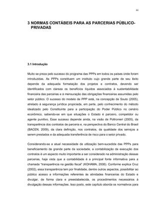 44




3 NORMAS CONTÁBEIS PARA AS PARCERIAS PÚBLICO-
  PRIVADAS




3.1 Introdução


Muito se preza pelo sucesso do programa das PPPs em todos os países onde foram
introduzidas. As PPPs constituem um instituto cujo grande parte de seu êxito
depende da adequada formatação dos projetos e contratos, devendo ser
identificados com clareza os benefícios líquidos associados à sustentabilidade
financeira das parcerias e à mensuração das obrigações financeiras assumidas pelo
setor público. O sucesso do modelo de PPP está, na concepção de Souto (2005),
atrelado à segurança jurídica propiciada, em parte, pelo conhecimento do método
idealizado pelo Constituinte para a participação do Poder Público no cenário
econômico, sabendo-se em que situações o Estado é parceiro, competidor ou
agente punitivo. Esse sucesso depende ainda, na visão de Poltronieri (2005), da
transparência dos contratos de parceria e, na perspectiva do Banco Central do Brasil
(BACEN, 2009), da clara definição, nos contratos, da qualidade dos serviços a
serem prestados e da adequada transferência de risco para o setor privado.


Considerando-se a atual necessidade de utilização bem-sucedida das PPPs para
beneficiamento de grande parte da sociedade, a contabilização da execução dos
contratos é um aspecto muito importante a ser considerado na administração dessas
parcerias, haja vista que a contabilidade é a principal fonte informativa para a
chamada “transparência na gestão fiscal” (KOHAMA, 2006). Conforme explica Cruz
(2002), essa transparência tem por finalidade, dentre outros aspectos, possibilitar ao
público acesso a informações referentes às atividades financeiras do Estado e
divulgar, de forma clara e preestabelecida, os procedimentos necessários à
divulgação dessas informações. Isso posto, este capítulo aborda os normativos para
 