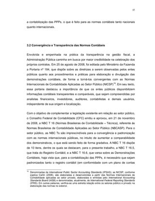 45




a contabilização das PPPs, o que é feito para as normas contábeis tanto nacionais
quanto internacionais.




3.2 Convergência e Transparência das Normas Contábeis


Envolvida e empenhada na prática da transparência na gestão fiscal, a
Administração Pública caminha em busca por maior credibilidade na celebração dos
próprios contratos. Em 25 de agosto de 2008, foi editada pelo Ministério da Fazenda
a Portaria nº 184, que dispõe sobre as diretrizes a serem observadas pelos entes
públicos quanto aos procedimentos e práticas para elaboração e divulgação das
demonstrações contábeis, de forma a torná-los convergentes com as Normas
Internacionais de Contabilidade Aplicadas ao Setor Público (NICSP)19. Em seu texto,
essa portaria destacou a importância de que os entes públicos disponibilizem
informações contábeis transparentes e comparáveis, que sejam compreendidas por
analistas financeiros, investidores, auditores, contabilistas e demais usuários,
independente de sua origem e localização.


Com o objetivo de complementar a legislação existente em relação ao setor público,
o Conselho Federal de Contabilidade (CFC) emitiu e aprovou, em 21 de novembro
de 2008, a NBC T 16 (Normas Brasileiras de Contabilidade – Técnica), referente às
Normas Brasileiras de Contabilidade Aplicadas ao Setor Público (NBCASP). Para o
setor público, as NBC Ts são imprescindíveis para a convergência e padronização
com as normas internacionais públicas, no intuito de aumentar a comparabilidade
dos demonstrativos, o que está sendo feito de forma gradativa. A NBC T 16 dispõe
de 10 itens, dentre os quais se destacam, para o presente trabalho, a NBC T 16.5,
que trata do Registro Contábil, e a NBC T 16.6, que versa sobre as Demonstrações
Contábeis, haja vista que, para a contabilização das PPPs, é necessário que sejam
padronizados tanto o registro contábil (em conformidade com um plano de contas

19
     Denominadas de International Public Sector Accounting Standards (IPSAS), as NICSP, conforme
     explica Carlin (2008), são elaboradas e desenvolvidas a partir das Normas Internacionais de
     Contabilidade aplicadas ao setor privado, elaboradas e emitidas pelo International Accounting
     Standards Board (IASB) e denominadas, atualmente, de International Federal Reporting Standards
     (IFRS). Em outras palavras, verifica-se uma estreita relação entre os setores público e privado na
     elaboração das normas no exterior.
 