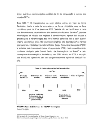 46




único) quanto as demonstrações contábeis (a fim de comparação e controle dos
projetos PPPs).


Essa NBC T 16, imprescindível ao setor público, entrou em vigor, de forma
facultativa, desde a data da aprovação e, de forma obrigatória, para os fatos
ocorridos a partir de 1º de janeiro de 2010. Todavia, não se identificaram, a partir
dos demonstrativos visualizados no sítio eletrônico da Fazenda Estadual20, grandes
modificações em relação aos registros e demonstrações. Apesar dos estudos e
projetos para a implementação das novas normas contábeis para o setor público,
importa salientar que ainda não há uma convergência total das NBCASP às normas
internacionais, intituladas International Public Sector Accounting Standards (IPSAS)
e editadas pela International Federal of Accountants (IFAC). Mais especificamente,
conforme divulgado pelo Comitê Gestor da Convergência no Brasil21 e pelo
cronograma de convergência estabelecido pela STN, iniciado em 2008, a tradução
das IPSAS para vigência no país será obrigatória somente a partir de 2012 (cf. FIG.
01).



                             Fases da Elaboração das NBCASP Convergidas



    Tradução           Elaboração das       Discussão com a       Publicação e    Início de Vigência
    das IPSAS             Minutas           Classe Contábil       Treinamento




       2008                  2009               2010                  2011               2012

                     Início de Vigência e                       Implantação do
                     Treinamento das 10                         Plano de Contas
                      primeiras NBCASP                              Nacional
                        (Alinhamento)



FIGURA 1: Fases da Elaboração das NBCASP Convergidas
Fonte: STN (2008).




20 Secretaria da Fazenda Estadual de Minas Gerais. Disponível em:
http://www.fazenda.mg.gov.br/governo/contadoria_geral/. Acesso em: 15 abr 2010.
 