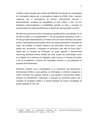 47




Também cumpre ressaltar que a edição das NBCASP visa atender às necessidades
de informações públicas até a convergência integral às IPSAS. Ante o exposto,
verifica-se     que   a    convergência     às   Normas      Internacionais       promove       o
desenvolvimento conceitual da contabilidade no setor público, o que, por fim,
fortalecerá institucionalmente a contabilidade aplicada ao setor e resultará no
aprimoramento das práticas profissionais no âmbito dos setores público e privado.


No intuito de proporcionar maior transparência à gestão pública, foi publicada, em 27
de maio de 2009, a Lei Complementar nº 131 que acrescenta dispositivos à LRF, a
fim de que sejam disponibilizadas, em tempo real e em meios eletrônicos de acesso
público, informações pormenorizadas sobre a execução orçamentária e financeira da
União, dos Estados, do Distrito Federal e dos Municípios. Sendo assim, o ente
público tem, atualmente, a obrigação de demonstrar seus atos de forma clara e
rápida para os usuários da informação, os quais, segundo o Governmental
Accounting Standards Boards (GASB) dos EUA, podem ser reconhecidos como:
(i) o cidadão, (ii) os membros do Legislativo, neles inclusos os Tribunais de Contas,
e (iii) os investidores e credores que emprestam recursos ou que participam no
processo de financiamento.


Denota-se, portanto, que a contabilidade é um instrumento que proporciona à
Administração Pública e seus gestores as informações e controles necessários à
melhor condução dos negócios públicos e cuja adoção é imprescindível desde o
processo de planejamento, elaboração e execução do orçamento público até a
avaliação de resultados obtidos e a devida prestação de contas e divulgação da
gestão realizada (cf. FIG. 02).




21
     Conselho Federal de Contabilidade Disponível em:        <http://www.cfc.org.br/conteudo.aspx?
     codMnu=67&codConteudo=3837>. Acesso em: 23 nov. 2009.
 