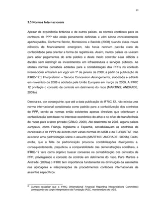 49




3.3 Normas Internacionais


Apesar da experiência britânica e de outros países, as normas contábeis para os
contratos de PPP não estão plenamente definidas e vêm sendo constantemente
aperfeiçoadas. Conforme Benito, Montesinos e Bastida (2008) quando esses novos
métodos de financiamento emergiram, não havia nenhum padrão claro de
contabilidade para orientar a forma de registrá-los. Assim, muitos países os usaram
para adiar pagamentos do ente público e deste modo controlar seus déficits e
dívidas sem restringir os investimentos em infraestrutura e serviços públicos. As
últimas normas contábeis editadas para a contabilização das PPPs no contexto
internacional entraram em vigor em 1º de janeiro de 2008, a partir da publicação da
IFRIC-1222 Interpretation – Service Concession Arrangements, elaborada e editada
em novembro de 2006 e adotada pela União Europeia em março de 2009. A IFRIC
12 privilegia o conceito de controle em detrimento do risco (MARTINS; ANDRADE,
2009a)


Denota-se, por conseguinte, que até a data publicação do IFRIC 12, não existia uma
norma internacional considerada como padrão para a contabilização dos contratos
de PPP, sendo as normas então existentes apenas diretrizes que orientavam a
contabilização com base no interesse econômico do ativo e no nível de transferência
de riscos para o setor privado (GRILO, 2008). Até dezembro de 2007, alguns países
europeus, como França, Inglaterra e Espanha, contabilizavam os contratos de
concessão e de PPPs de acordo com várias normas do IASB e da EUROSTAT, não
existindo uma padronização sobre o assunto (MARTINS; ANDRADE, 2009b). Dado,
então, que a falta de padronização provocou contabilizações divergentes e,
consequentemente, prejudicou a comparabilidade das demonstrações contábeis, a
IFRIC-12 teve como objetivo buscar consenso na contabilização dos contratos de
PPP, privilegiando o conceito de controle em detrimento do risco. Para Martins e
Andrade (2009a) o IFRIC tem importância fundamental na diminuição da assimetria
nas aplicações e interpretações de procedimentos contábeis internacionais de
assuntos específicos.



22
     Cumpre ressaltar que o IFRIC (International Financial Reporting Interpretations Committee)
     corresponde ao corpo interpretativo da Fundação IASC, mantenedora do IASB.
 