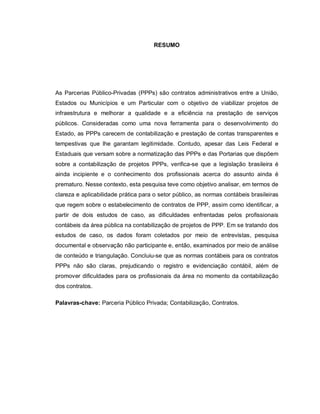RESUMO




As Parcerias Público-Privadas (PPPs) são contratos administrativos entre a União,
Estados ou Municípios e um Particular com o objetivo de viabilizar projetos de
infraestrutura e melhorar a qualidade e a eficiência na prestação de serviços
públicos. Consideradas como uma nova ferramenta para o desenvolvimento do
Estado, as PPPs carecem de contabilização e prestação de contas transparentes e
tempestivas que lhe garantam legitimidade. Contudo, apesar das Leis Federal e
Estaduais que versam sobre a normatização das PPPs e das Portarias que dispõem
sobre a contabilização de projetos PPPs, verifica-se que a legislação brasileira é
ainda incipiente e o conhecimento dos profissionais acerca do assunto ainda é
prematuro. Nesse contexto, esta pesquisa teve como objetivo analisar, em termos de
clareza e aplicabilidade prática para o setor público, as normas contábeis brasileiras
que regem sobre o estabelecimento de contratos de PPP, assim como identificar, a
partir de dois estudos de caso, as dificuldades enfrentadas pelos profissionais
contábeis da área pública na contabilização de projetos de PPP. Em se tratando dos
estudos de caso, os dados foram coletados por meio de entrevistas, pesquisa
documental e observação não participante e, então, examinados por meio de análise
de conteúdo e triangulação. Concluiu-se que as normas contábeis para os contratos
PPPs não são claras, prejudicando o registro e evidenciação contábil, além de
promover dificuldades para os profissionais da área no momento da contabilização
dos contratos.

Palavras-chave: Parceria Público Privada; Contabilização, Contratos.
 