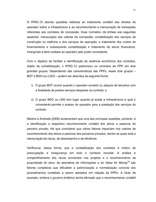 51




O IFRIC-12 aborda questões relativas ao tratamento contábil dos direitos do
operador sobre a infraestrutura e ao reconhecimento e mensuração de transações
referentes aos contratos de concessão. Esse normativo dá ênfase aos seguintes
aspectos: mensuração dos valores da concessão; contabilização dos serviços de
construção ou melhoria e dos serviços de operação; e tratamento dos custos de
financiamento e subsequente contabilização e tratamento de ativos financeiros,
intangíveis e itens cedidos ao operador pelo poder concedente.


Com o objetivo de facilitar a identificação da essência econômica dos contratos,
objeto da contabilização, o IFRIC-12 padronizou os contratos de PPP em dois
grandes grupos. Dependendo das características das PPPs, esses dois grupos –
BOT e BDO (ou LDO) – podem ser descritos da seguinte forma:


   i) O grupo BOT ocorre quando o operador constrói ou adquire de terceiros com
      a finalidade de prestar serviços dispostos no contrato; e


   ii) O grupo BDO ou LDO tem lugar quando já existe a infraestrutura à qual o
      concedente permite o acesso do operador para a prestação dos serviços do
      contrato.


Martins e Andrade (2009) acrescentam que uma das principais questões, portanto, é
a identificação e respectivo reconhecimento contábil dos ativos e passivos do
parceiro privado. Há que considerar que vários fatores impactam nos valores de
reconhecimento dos ativos e passivos dos parceiros privados, dentre os quais está a
mensuração de riscos, de desempenho e de eficiência.


Verifica-se, dessa forma, que a contabilização dos contratos é motivo de
preocupação    e   insegurança   em todo o       contexto mundial.   A   análise   e
compartilhamento dos riscos envolvidos nos projetos e o reconhecimento da
propriedade do ativo, da assimetria de informações e do Value for Money23 são
fatores complexos que dificultam a padronização e normatização convicta dos
procedimentos contábeis a serem adotados em relação às PPPs. A título de
exemplo, embora o governo britânico tenha afirmado que o reconhecimento contábil
 