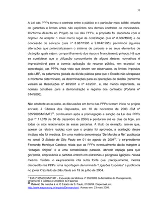 53




A Lei das PPPs tornou o contrato entre o público e o particular mais sólido, envolto
de garantias e limites antes não explícitos nos demais contratos de concessões.
Conforme descrito no Projeto de Lei das PPPs, a proposta foi elaborada com o
objetivo de adaptar o atual marco legal de contratação (Lei nº 8.666/1993) e de
concessão de serviços (Leis nº 8.987/1995 e 9.074/1995), permitindo algumas
alterações que potencializassem o sistema de parceria e os seus elementos de
distinção, quais sejam: compartilhamento dos riscos e financiamento privado. Há que
se considerar que a utilização concomitante de alguns desses normativos é
imprescindível para a correta aplicação do recurso público, em especial na
contratação das PPPs, haja vista que devem ser observados os limites impostos
pela LRF, os patamares globais da dívida pública para que o Estado não ultrapasse
o montante determinado, as determinações para as operações de crédito (conforme
versam as Resoluções nº 40/2001 e nº 43/2001, e, não menos importante, as
normas contábeis para a demonstração e registro dos contratos (Portaria nº
614/2006).


Não obstante ao exposto, as discussões em torno das PPPs tiveram início no projeto
enviado à Câmara dos Deputados, em 10 de novembro de 2003 (EM nº
355/2003/MP/MF)24, continuaram após a promulgação e sanção da Lei das PPPs
(Lei nº 11.079 de 30 de dezembro de 2004) e perduram até os dias de hoje, em
todos os atos relacionados às essas parcerias. A título de exemplo, tem-se que,
apesar da relativa rapidez com que o projeto foi aprovado, a aceitação desse
instituto não foi imediata. Em uma matéria denominada “De Marcha a Ré”, publicada
no jornal O Estado de São Paulo em 01 de agosto de 200425, o ex-presidente
Fernando Henrique Cardoso relata que as PPPs eventualmente darão margem à
“licitação dirigida” e a uma contabilidade paralela, abrindo espaço para que
governos, empresários e partidos entrem em estranhas e perigosas ligações. Nessa
mesma matéria, o ex-presidente cita outra fonte que, precipuamente, mostra
descrédito nas PPPs: uma reportagem denominada “Ligações Espúrias” e publicada
no jornal O Estado de São Paulo em 19 de julho de 2004.

24
   EM nº 355/2003/MP/MF – Exposição de Motivos nº 355/2003 do Ministério do Planejamento,
Orçamento e Gestão e Ministério da Fazenda
25
   Matéria: De marcha à ré. O Estado de S. Paulo, 01/08/04. Disponível em:
http://www.eagora.org.br/arquivo/De-marcha-r/. Acesso em: 23 maio 2009.
 