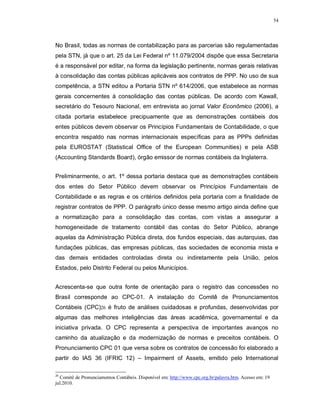 54




No Brasil, todas as normas de contabilização para as parcerias são regulamentadas
pela STN, já que o art. 25 da Lei Federal nº 11.079/2004 dispõe que essa Secretaria
é a responsável por editar, na forma da legislação pertinente, normas gerais relativas
à consolidação das contas públicas aplicáveis aos contratos de PPP. No uso de sua
competência, a STN editou a Portaria STN nº 614/2006, que estabelece as normas
gerais concernentes à consolidação das contas públicas. De acordo com Kawall,
secretário do Tesouro Nacional, em entrevista ao jornal Valor Econômico (2006), a
citada portaria estabelece precipuamente que as demonstrações contábeis dos
entes públicos devem observar os Princípios Fundamentais de Contabilidade, o que
encontra respaldo nas normas internacionais específicas para as PPPs definidas
pela EUROSTAT (Statistical Office of the European Communities) e pela ASB
(Accounting Standards Board), órgão emissor de normas contábeis da Inglaterra.


Preliminarmente, o art. 1º dessa portaria destaca que as demonstrações contábeis
dos entes do Setor Público devem observar os Princípios Fundamentais de
Contabilidade e as regras e os critérios definidos pela portaria com a finalidade de
registrar contratos de PPP. O parágrafo único desse mesmo artigo ainda define que
a normatização para a consolidação das contas, com vistas a assegurar a
homogeneidade de tratamento contábil das contas do Setor Público, abrange
aquelas da Administração Pública direta, dos fundos especiais, das autarquias, das
fundações públicas, das empresas públicas, das sociedades de economia mista e
das demais entidades controladas direta ou indiretamente pela União, pelos
Estados, pelo Distrito Federal ou pelos Municípios.


Acrescenta-se que outra fonte de orientação para o registro das concessões no
Brasil corresponde ao CPC-01. A instalação do Comitê de Pronunciamentos
Contábeis (CPC)26 é fruto de análises cuidadosas e profundas, desenvolvidas por
algumas das melhores inteligências das áreas acadêmica, governamental e da
iniciativa privada. O CPC representa a perspectiva de importantes avanços no
caminho da atualização e da modernização de normas e preceitos contábeis. O
Pronunciamento CPC 01 que versa sobre os contratos de concessão foi elaborado a
partir do IAS 36 (IFRIC 12) – Impairment of Assets, emitido pelo International

26
  Comitê de Pronunciamentos Contábeis. Disponível em: http://www.cpc.org.br/palavra.htm. Acesso em: 19
jul.2010.
 