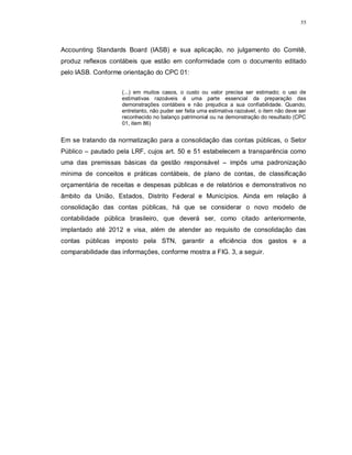 55




Accounting Standards Board (IASB) e sua aplicação, no julgamento do Comitê,
produz reflexos contábeis que estão em conformidade com o documento editado
pelo IASB. Conforme orientação do CPC 01:


                    (...) em muitos casos, o custo ou valor precisa ser estimado; o uso de
                    estimativas razoáveis é uma parte essencial da preparação das
                    demonstrações contábeis e não prejudica a sua confiabilidade. Quando,
                    entretanto, não puder ser feita uma estimativa razoável, o item não deve ser
                    reconhecido no balanço patrimonial ou na demonstração do resultado (CPC
                    01, item 86)


Em se tratando da normatização para a consolidação das contas públicas, o Setor
Público – pautado pela LRF, cujos art. 50 e 51 estabelecem a transparência como
uma das premissas básicas da gestão responsável – impôs uma padronização
mínima de conceitos e práticas contábeis, de plano de contas, de classificação
orçamentária de receitas e despesas públicas e de relatórios e demonstrativos no
âmbito da União, Estados, Distrito Federal e Municípios. Ainda em relação à
consolidação das contas públicas, há que se considerar o novo modelo de
contabilidade pública brasileiro, que deverá ser, como citado anteriormente,
implantado até 2012 e visa, além de atender ao requisito de consolidação das
contas públicas imposto pela STN, garantir a eficiência dos gastos e a
comparabilidade das informações, conforme mostra a FIG. 3, a seguir.
 