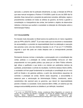 57




aprovado, e, portanto não foi publicado oficialmente, ou seja, a intenção da STN de
que esse manual revogasse a Portaria nº 614/2006 a partir do ano de 2009 não foi
atendida. Esse manual tem o propósito de padronizar conceitos, definições, regras e
procedimentos contábeis em todas as esferas do governo, de forma a garantir a
consolidação e a transparência das contas, tem também o objetivo de desenvolver
métodos e técnicas que auxiliem a sociedade na obtenção de informações sobre a
Administração Pública.



3.4.1 Accountabillity

Foi travada muita discussão no Brasil acerca da ausência de um marco regulatório
para as PPPs (SOUTO, 2005)27. É por essa razão que se encontram a necessidade
de accountability e a previsão da responsabilidade fiscal na celebração e execução
das parcerias como uma das diretrizes impostas no art. 4º da Lei nº 11.079/2004,
segundo o qual não pode ser criada despesa sem a correspondente previsão
orçamentária.


Permeando diversas normas e resoluções, a preocupação com a consolidação das
contas públicas e a prestação de contas (accountability) tornou-se um fator
preponderante na nova gestão pública, que preza por um Setor Público eficiente,
ágil, eficaz e qualificado e que tende a se orientar por parâmetros teóricos de
qualidade, produtividade e controle de resultados. Conforme destaca Osório (2005),
a sociedade civil tem papel fundamental na construção e consolidação de um novo
perfil do Estado e de gestores públicos, a partir dos democráticos esquemas de
controles e prestação de contas. Dentre esses esquemas, a accountability é
essencial para a estruturação da Administração Pública, constituindo, assim,
característica não opcional para os governos, que devem ter responsabilidade
perante o Estado e a sociedade. Como assevera Behn (1998), um sistema que não
assegura accountability perante os cidadãos é, por definição, inaceitável.


27
   De acordo com WOLFFEN BUTTEL, Andrea, considera-se Marco Regulatório um conjunto de
normas, leis e diretrizes que regulam a prestação de serviços de utilidade pública por agentes
privados.   Marco      Regulatório   –     desafios    do    desenvolvimento    Disponível     em:
<htpp://www.desafios2.ipea.gov.br/desafios/edicoes/19/artigo14917-1.php>. Acesso em: 07 set. 2009
 