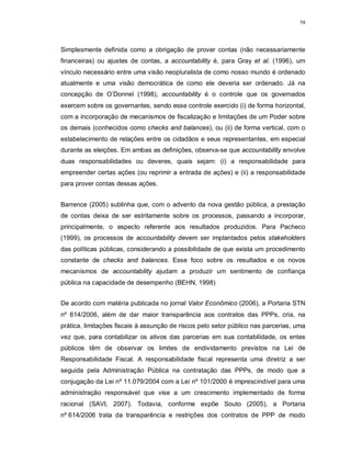 58




Simplesmente definida como a obrigação de prover contas (não necessariamente
financeiras) ou ajustes de contas, a accountability é, para Gray et al. (1996), um
vínculo necessário entre uma visão neopluralista de como nosso mundo é ordenado
atualmente e uma visão democrática de como ele deveria ser ordenado. Já na
concepção de O’Donnel (1998), accountability é o controle que os governados
exercem sobre os governantes, sendo esse controle exercido (i) de forma horizontal,
com a incorporação de mecanismos de fiscalização e limitações de um Poder sobre
os demais (conhecidos como checks and balances), ou (ii) de forma vertical, com o
estabelecimento de relações entre os cidadãos e seus representantes, em especial
durante as eleições. Em ambas as definições, observa-se que accountability envolve
duas responsabilidades ou deveres, quais sejam: (i) a responsabilidade para
empreender certas ações (ou reprimir a entrada de ações) e (ii) a responsabilidade
para prover contas dessas ações.


Barrence (2005) sublinha que, com o advento da nova gestão pública, a prestação
de contas deixa de ser estritamente sobre os processos, passando a incorporar,
principalmente, o aspecto referente aos resultados produzidos. Para Pacheco
(1999), os processos de accountability devem ser implantados pelos stakeholders
das políticas públicas, considerando a possibilidade de que exista um procedimento
constante de checks and balances. Esse foco sobre os resultados e os novos
mecanismos de accountability ajudam a produzir um sentimento de confiança
pública na capacidade de desempenho (BEHN, 1998)


De acordo com matéria publicada no jornal Valor Econômico (2006), a Portaria STN
nº 614/2006, além de dar maior transparência aos contratos das PPPs, cria, na
prática, limitações fiscais à assunção de riscos pelo setor público nas parcerias, uma
vez que, para contabilizar os ativos das parcerias em sua contabilidade, os entes
públicos têm de observar os limites de endividamento previstos na Lei de
Responsabilidade Fiscal. A responsabilidade fiscal representa uma diretriz a ser
seguida pela Administração Pública na contratação das PPPs, de modo que a
conjugação da Lei nº 11.079/2004 com a Lei nº 101/2000 é imprescindível para uma
administração responsável que vise a um crescimento implementado de forma
racional (SAVI, 2007). Todavia, conforme expõe Souto (2005), a Portaria
nº 614/2006 trata da transparência e restrições dos contratos de PPP de modo
 