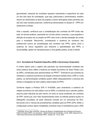 59




generalizado, deixando de considerar aspectos importantes e específicos de cada
um dos dois tipos de contratação, qual seja, patrocinada e administrativa, também
devem ser observados os tipos de projetos a serem abrangidos pelas parcerias que
são dos mais variados possíveis, conforme já demonstrado no Quadro 6 – PPPs em
andamento no Brasil.


Ante o exposto, verifica-se que a contabilização dos contratos de PPP ainda não
está, em termos práticos, assentada em normas claras e precisas, o que prejudica a
aferição do sucesso de um projeto de PPP, bem como a devida prestação de contas
para a sociedade. Resumindo, considerando a ausência de consenso dos
profissionais acerca da contabilização dos contratos das PPPs, assim como a
ausência de marco regulatório que direcione a aplicabilidade das PPPs, a
accountability, apesar de necessária para a nova gestão pública, ainda é restrita.




3.4.2 Sociedade de Propósito Específico (SPE) e Governança Corporativa

O critério básico para o registro das parcerias nas demonstrações contábeis dos
entes públicos deve refletir a essência da relação econômica do Setor Público com
as SPEs, constituídas para operacionalizar as PPPs28 . Entende-se que somente ao
retratarem a essência econômica da relação contratual mantida entre a SPE e o ente
público, as demonstrações contábeis podem refletir adequadamente a natureza dos
direitos e obrigações do setor público relacionadas às PPPs.


Conforme dispõe a Portaria STN nº 614/2006, para caracterizar a essência da
relação econômica do ente público com as SPEs, é suficiente que o parceiro público
assuma parte relevante de pelo menos um entre os riscos existentes nos contratos
de PPP, sendo que, sem mais esclarecimentos tanto na referida portaria quanto na
bibliografia consultada, tal parte relevante consiste em um percentual de 40%.
De acordo com o manual de procedimentos contábeis para as PPPs (STN, 2008), a
configuração jurídica dessa modalidade contratual induz à transferência para a SPE

28
  PEREIRA, Bruno Dias; SALERA, Taciana de Oliveira. Contabilização dos Contratos de Parceria
Público-Privadas (PPP). Lex Universal – Global Virtual Law Connection, 14 set. 2006. Disponível em:
<http://www.lexuniversal.com/pt/articles/1465>. Acesso em: 13 out. 2007
 