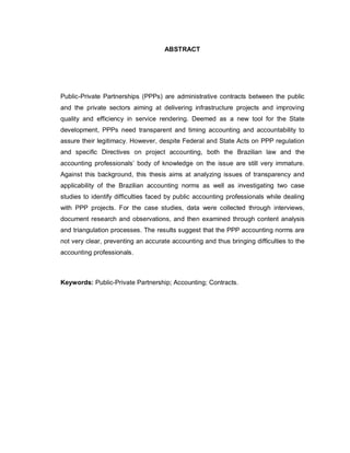 ABSTRACT




Public-Private Partnerships (PPPs) are administrative contracts between the public
and the private sectors aiming at delivering infrastructure projects and improving
quality and efficiency in service rendering. Deemed as a new tool for the State
development, PPPs need transparent and timing accounting and accountability to
assure their legitimacy. However, despite Federal and State Acts on PPP regulation
and specific Directives on project accounting, both the Brazilian law and the
accounting professionals’ body of knowledge on the issue are still very immature.
Against this background, this thesis aims at analyzing issues of transparency and
applicability of the Brazilian accounting norms as well as investigating two case
studies to identify difficulties faced by public accounting professionals while dealing
with PPP projects. For the case studies, data were collected through interviews,
document research and observations, and then examined through content analysis
and triangulation processes. The results suggest that the PPP accounting norms are
not very clear, preventing an accurate accounting and thus bringing difficulties to the
accounting professionals.



Keywords: Public-Private Partnership; Accounting; Contracts.
 