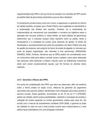 62




regulamentação das SPEs e de sua forma de atuação nos contratos de PPP quanto
ao padrão ideal de governança corporativa a que se deve obedecer.


O investimento privado busca, junto com o lucro, a segurança e a garantia do retorno
do capital investido, ao passo que o Poder Público visa à agilidade no atendimento e
à preservação dos direitos dos usuários. Portanto, há a necessidade de
implementação de mecanismos que possibilitem o aumento da vigilância sobre a
aplicação dos recursos públicos e, nesse âmbito, as boas práticas de governança
determinam que a empresa busque maior equilíbrio entre as partes, tendo a
transparência e a prestação de contas como alicerces de gestão. O direito de
fiscalização e acompanhamento por parte da sociedade e do Setor Público dos atos
de gestão da empresa, sem prejuízo do dever da ampla divulgação no mercado por
parte da própria organização, são inerentes à boa governança (ROSALINO;
SOARES, 2008). Portanto, denota-se que as SPEs podem ser consideradas como
um instrumento ideal para efetivo controle social e estatal e para plena efetivação
das parcerias entre particular e Estado, visando suprir as deficiências financeiras
deste sem onerar excessivamente aquele, que lhe fornece os devidos meios
materiais.




3.4.3 Garantias e Riscos das PPPs

Um ponto da contabilização das PPPs que deve ser observado, além da essência
sobre a forma (citada na seção 3.4.2), refere-se às garantias de pagamento
assumidas pelo parceiro público, identificadas como obrigação pecuniária perante o
parceiro privado. Essas garantias, enumeradas no art. 8º da Lei nº 11.079/2004,
podem ser obtidas, dentre outras possibilidades, mediante a vinculação de receitas e
utilização de fundos especiais ou fundos garantidores criados para esse fim. De
acordo com o manual de procedimento contábeis (STN 2008), a garantia só pode
ser utilizada no caso em que o ente privado cumpra seus compromissos e o ente
público fique inadimplente com uma obrigação contratual.
 