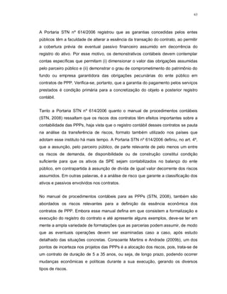 63




A Portaria STN nº 614/2006 registrou que as garantias concedidas pelos entes
públicos têm a faculdade de alterar a essência da transação do contrato, ao permitir
a cobertura prévia de eventual passivo financeiro assumido em decorrência do
registro do ativo. Por esse motivo, os demonstrativos contábeis devem contemplar
contas específicas que permitam (i) dimensionar o valor das obrigações assumidas
pelo parceiro público e (ii) demonstrar o grau de comprometimento do patrimônio do
fundo ou empresa garantidora das obrigações pecuniárias do ente público em
contratos de PPP. Verifica-se, portanto, que a garantia do pagamento pelos serviços
prestados é condição primária para a concretização do objeto e posterior registro
contábil.


Tanto a Portaria STN nº 614/2006 quanto o manual de procedimentos contábeis
(STN, 2008) ressaltam que os riscos dos contratos têm efeitos importantes sobre a
contabilidade das PPPs, haja vista que o registro contábil desses contratos se pauta
na análise da transferência de riscos, formato também utilizado nos países que
adotam esse instituto há mais tempo. A Portaria STN nº 614/2006 definiu, no art. 4º,
que a assunção, pelo parceiro público, de parte relevante de pelo menos um entre
os riscos de demanda, de disponibilidade ou de construção constitui condição
suficiente para que os ativos da SPE sejam contabilizados no balanço do ente
público, em contrapartida à assunção de dívida de igual valor decorrente dos riscos
assumidos. Em outras palavras, é a análise de risco que garante a classificação dos
ativos e passivos envolvidos nos contratos.


No manual de procedimentos contábeis para as PPPs (STN, 2008), também são
abordados os riscos relevantes para a definição da essência econômica dos
contratos de PPP. Embora esse manual defina em que consistem a formalização e
execução do registro do contrato e até apresente alguns exemplos, deve-se ter em
mente a ampla variedade de formatações que as parcerias podem assumir, de modo
que as eventuais operações devem ser examinadas caso a caso, após estudo
detalhado das situações concretas. Consoante Martins e Andrade (2009b), um dos
pontos de incerteza nos projetos das PPPs é a alocação dos riscos, pois, trata-se de
um contrato de duração de 5 a 35 anos, ou seja, de longo prazo, podendo ocorrer
mudanças econômicas e políticas durante a sua execução, gerando os diversos
tipos de riscos.
 