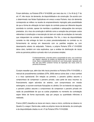 64




Foram definidos, na Portaria STN nº 614/2006, por meio dos inc. I, II e III do § 1º do
art. 4º, três riscos: de demanda, de disponibilidade e de construção. De acordo com
o determinado nas Notas Explicativas em anexo a essa Portaria, risco de demanda
corresponde ao reflexo na receita do empreendimento impingido pela possibilidade
de que a forma de utilização do bem objeto do contrato possa ser diferente daquela
acordada no contrato, apesar de mantidas a qualidade e adequações dos serviços
prestados. Já o risco de construção é definido como a variação dos principais custos
referentes à constituição e manutenção do bem em razão de oscilações do mercado
que independem da vontade dos contratantes. Por fim, o risco de disponibilidade
consiste na não entrega do bem no prazo previsto/estipulado no contrato ou no
fornecimento do serviço em desacordo com os padrões exigidos ou com
desempenho abaixo do estipulado. Todavia, a própria Portaria STN nº 614/2006
deixa claro, também em nota explicativa, que a análise de distribuição de riscos
entre os parceiros público e privado não é um processo simples:


                     Fundamentalmente, a decisão sobre a propriedade do ativo, que condiciona
                     seu registro, depende da análise da distribuição de riscos, processo não
                     trivial, dado a complexidade envolvida em sua mensuração, agravada pelo
                     fato das [sic] PPPs conterem formas de repartição dos riscos entre os
                     parceiros envolvidos.



Cumpre ressaltar que, além dos três riscos previstos na Portaria STN nº 614/2006, o
manual de procedimentos contábeis (STN, 2008) elenca outros dois: o risco cambial
e o risco operacional. Em relação ao primeiro, o parceiro público assume o
compromisso de compensar o parceiro privado, caso parte de seus insumos ou
financiamento sejam advindos do exterior, com compromissos em moeda
estrangeira, e ocorram eventuais flutuações no câmbio. Em se tratando do segundo,
o parceiro público assume o compromisso de compensar o parceiro privado em
razão da possibilidade de que os custos projetados no momento da contratação
sejam feitos de forma equivocada, seja por preços ou quantidade inferiores à
realizada.


Franco (2007) classifica os riscos em macro, meso e micro, conforme se observa no
Quadro 8, a seguir. Dentre eles, estão os próprios riscos de demanda, de construção
e de disponibilidade citados no art. 4º da Portaria STN nº 614/2006.
 