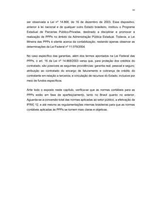 66




ser observada a Lei nº 14.868, de 16 de dezembro de 2003. Esse dispositivo,
anterior à lei nacional e de qualquer outro Estado brasileiro, instituiu o Programa
Estadual de Parcerias Público-Privadas, destinado a disciplinar e promover a
realização de PPPs no âmbito da Administração Pública Estadual. Todavia, a Lei
Mineira das PPPs é silente acerca da contabilização, restando apenas observar as
determinações da Lei Federal nº 11.079/2004.


No caso específico das garantias, além dos termos apontados na Lei Federal das
PPPs, o art. 16 da Lei nº 14.868/2003 versa que, para proteção dos créditos do
contratado, são possíveis as seguintes providências: garantia real, pessoal e seguro;
atribuição ao contratado do encargo de faturamento e cobrança de crédito do
contratante em relação a terceiros; e vinculação de recursos do Estado, inclusive por
meio de fundos específicos.


Ante todo o exposto neste capítulo, verifica-se que as normas contábeis para as
PPPs estão em fase de aperfeiçoamento, tanto no Brasil quanto no exterior.
Aguarda-se a conversão total das normas aplicadas ao setor público, a efetivação da
IFRIC 12, e até mesmo as regulamentações internas brasileiras para que as normas
contábeis aplicadas às PPPs se tornem mais claras e objetivas.
 