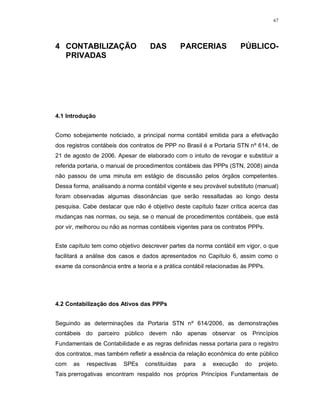 67




4 CONTABILIZAÇÃO                   DAS          PARCERIAS             PÚBLICO-
  PRIVADAS




4.1 Introdução


Como sobejamente noticiado, a principal norma contábil emitida para a efetivação
dos registros contábeis dos contratos de PPP no Brasil é a Portaria STN nº 614, de
21 de agosto de 2006. Apesar de elaborado com o intuito de revogar e substituir a
referida portaria, o manual de procedimentos contábeis das PPPs (STN, 2008) ainda
não passou de uma minuta em estágio de discussão pelos órgãos competentes.
Dessa forma, analisando a norma contábil vigente e seu provável substituto (manual)
foram observadas algumas dissonâncias que serão ressaltadas ao longo desta
pesquisa. Cabe destacar que não é objetivo deste capítulo fazer crítica acerca das
mudanças nas normas, ou seja, se o manual de procedimentos contábeis, que está
por vir, melhorou ou não as normas contábeis vigentes para os contratos PPPs.


Este capítulo tem como objetivo descrever partes da norma contábil em vigor, o que
facilitará a análise dos casos e dados apresentados no Capítulo 6, assim como o
exame da consonância entre a teoria e a prática contábil relacionadas às PPPs.




4.2 Contabilização dos Ativos das PPPs


Seguindo as determinações da Portaria STN nº 614/2006, as demonstrações
contábeis do parceiro público devem não apenas observar os Princípios
Fundamentais de Contabilidade e as regras definidas nessa portaria para o registro
dos contratos, mas também refletir a essência da relação econômica do ente público
com   as   respectivas   SPEs    constituídas   para   a   execução   do   projeto.
Tais prerrogativas encontram respaldo nos próprios Princípios Fundamentais de
 