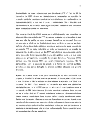 68




Contabilidade, os quais, estabelecidos pela Resolução CFC nº 750, de 29 de
dezembro de 1993, devem ser obrigatoriamente observados no exercício da
profissão contábil e constituem condição de legitimidade das Normas Brasileiras de
Contabilidade (NBC), já que, no § 2º do art. 1º da Resolução CFC nº 750/1993, está
determinado que, na existência de situações concretas, a essência deve prevalecer
sobre os aspectos formais das transações.


Não obstante, Fernández (2006) aponta que o critério brasileiro para contabilizar os
ativos contidos nos contratos de PPP, em vez de se pautar em uma análise do que
está por trás da partilha do risco envolvido (a essência do contrato), leva em
consideração a influência da distribuição do risco envolvido, o que, na verdade,
definiria a forma do contrato. A título de exemplo, a autora mostra que a essência de
um projeto PPP no setor rodoviário se limita ao financiamento da criação da
estrutura (i.e., da obra), mas a Lei das PPPs caracteriza a essência desse projeto
como concessão de serviço precedido de uma obra pública, como se a obra fosse
acessória ao principal (i.e., concessão do serviço). Com isso, Fernández (2006)
concluiu que, nos projetos PPPs que geram infraestrutura rodoviária, não há
concordância entre a essência do projeto e a forma (do contrato jurídico),
prevalecendo esta para a definição dos critérios contábeis adotados pelo governo
brasileiro.


Apesar do exposto, como forma para contabilização do ativo patrimonial dos
projetos, a Portaria nº 614/2006 entende que a essência da relação econômica entre
o ente público e a SPE é refletida considerando-se a repartição dos riscos nos
contratos de PPP. Essa asserção é pertinente em vista das obrigações
estabelecidas pela Lei nº 11.079/2004: no inc. VI do art. 4º, quando determina que a
contratação de PPP deve observar a diretriz da repartição objetiva de riscos entre as
partes; e, no inc. III do art. 5º, quando estipula que também as cláusulas contratuais
devem prever a repartição de riscos entre as partes, inclusive os referentes a caso
fortuito e de força maior. Cabe esclarecer que é com base no contrato firmado entre
os entes público e privado que o parceiro público pode assumir riscos ou transferi-los
ao parceiro privado, determinando a essência do projeto, ou seja, denota-se que a
essência da transação deve estar prevista na formalização (forma), devendo haver
consonância entre a foma e a essência.
 