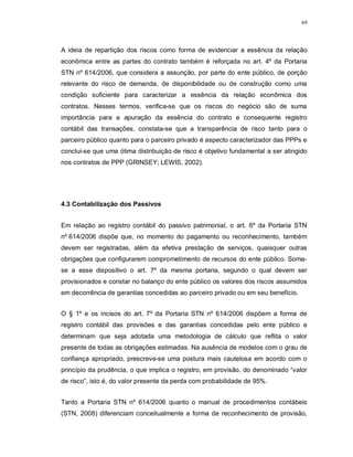 69




A ideia de repartição dos riscos como forma de evidenciar a essência da relação
econômica entre as partes do contrato também é reforçada no art. 4º da Portaria
STN nº 614/2006, que considera a assunção, por parte do ente público, de porção
relevante do risco de demanda, de disponibilidade ou de construção como uma
condição suficiente para caracterizar a essência da relação econômica dos
contratos. Nesses termos, verifica-se que os riscos do negócio são de suma
importância para a apuração da essência do contrato e consequente registro
contábil das transações, constata-se que a transparência de risco tanto para o
parceiro público quanto para o parceiro privado é aspecto caracterizador das PPPs e
conclui-se que uma ótima distribuição de risco é objetivo fundamental a ser atingido
nos contratos de PPP (GRINSEY; LEWIS, 2002).




4.3 Contabilização dos Passivos


Em relação ao registro contábil do passivo patrimonial, o art. 6º da Portaria STN
nº 614/2006 dispõe que, no momento do pagamento ou reconhecimento, também
devem ser registradas, além da efetiva prestação de serviços, quaisquer outras
obrigações que configurarem comprometimento de recursos do ente público. Soma-
se a esse dispositivo o art. 7º da mesma portaria, segundo o qual devem ser
provisionados e constar no balanço do ente público os valores dos riscos assumidos
em decorrência de garantias concedidas ao parceiro privado ou em seu benefício.


O § 1º e os incisos do art. 7º da Portaria STN nº 614/2006 dispõem a forma de
registro contábil das provisões e das garantias concedidas pelo ente público e
determinam que seja adotada uma metodologia de cálculo que reflita o valor
presente de todas as obrigações estimadas. Na ausência de modelos com o grau de
confiança apropriado, prescreve-se uma postura mais cautelosa em acordo com o
princípio da prudência, o que implica o registro, em provisão, do denominado “valor
de risco”, isto é, do valor presente da perda com probabilidade de 95%.


Tanto a Portaria STN nº 614/2006 quanto o manual de procedimentos contábeis
(STN, 2008) diferenciam conceitualmente a forma de reconhecimento de provisão,
 